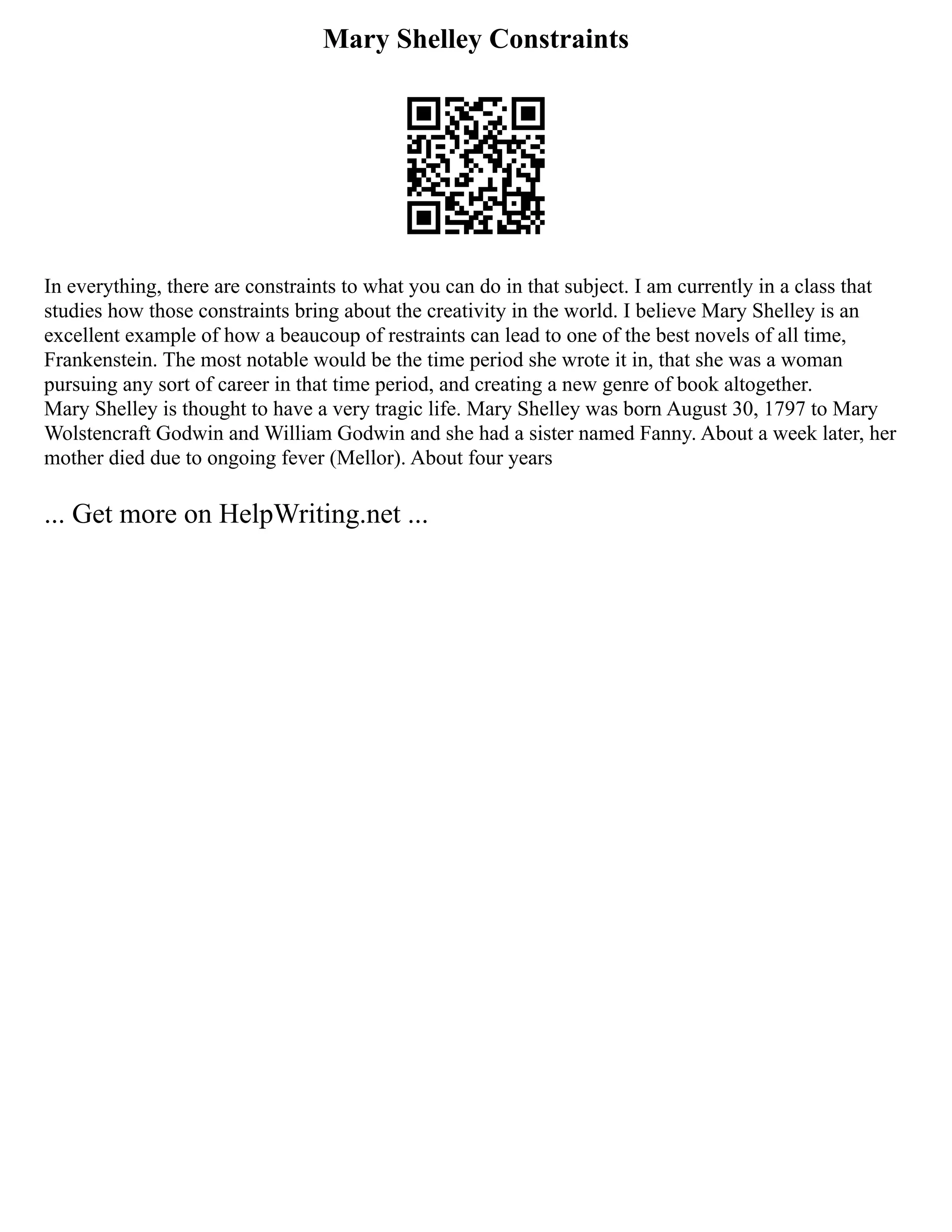Mary Shelley Constraints
In everything, there are constraints to what you can do in that subject. I am currently in a class that
studies how those constraints bring about the creativity in the world. I believe Mary Shelley is an
excellent example of how a beaucoup of restraints can lead to one of the best novels of all time,
Frankenstein. The most notable would be the time period she wrote it in, that she was a woman
pursuing any sort of career in that time period, and creating a new genre of book altogether.
Mary Shelley is thought to have a very tragic life. Mary Shelley was born August 30, 1797 to Mary
Wolstencraft Godwin and William Godwin and she had a sister named Fanny. About a week later, her
mother died due to ongoing fever (Mellor). About four years
... Get more on HelpWriting.net ...
 