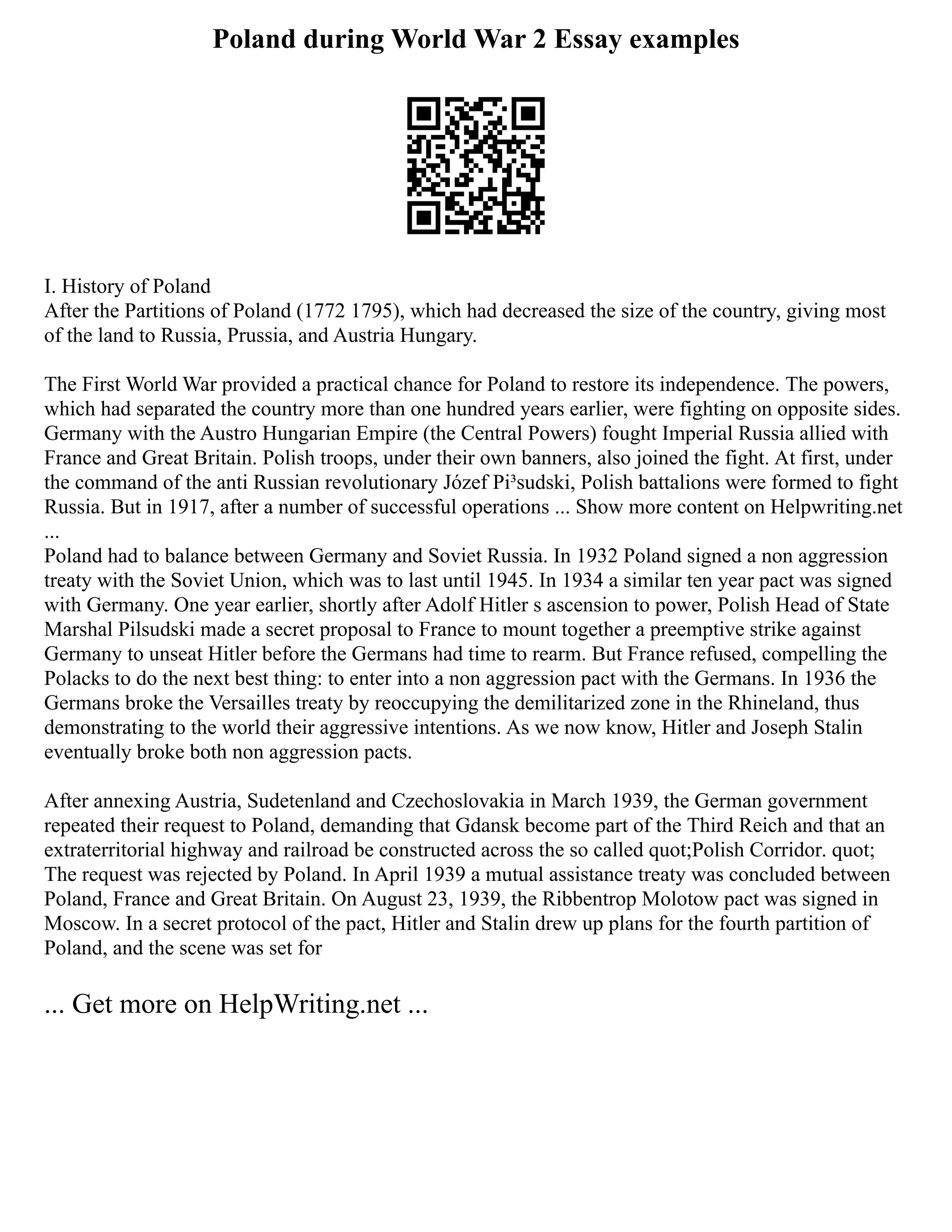 Poland during World War 2 Essay examples
I. History of Poland
After the Partitions of Poland (1772 1795), which had decreased the size of the country, giving most
of the land to Russia, Prussia, and Austria Hungary.
The First World War provided a practical chance for Poland to restore its independence. The powers,
which had separated the country more than one hundred years earlier, were fighting on opposite sides.
Germany with the Austro Hungarian Empire (the Central Powers) fought Imperial Russia allied with
France and Great Britain. Polish troops, under their own banners, also joined the fight. At first, under
the command of the anti Russian revolutionary Józef Pi³sudski, Polish battalions were formed to fight
Russia. But in 1917, after a number of successful operations ... Show more content on Helpwriting.net
...
Poland had to balance between Germany and Soviet Russia. In 1932 Poland signed a non aggression
treaty with the Soviet Union, which was to last until 1945. In 1934 a similar ten year pact was signed
with Germany. One year earlier, shortly after Adolf Hitler s ascension to power, Polish Head of State
Marshal Pilsudski made a secret proposal to France to mount together a preemptive strike against
Germany to unseat Hitler before the Germans had time to rearm. But France refused, compelling the
Polacks to do the next best thing: to enter into a non aggression pact with the Germans. In 1936 the
Germans broke the Versailles treaty by reoccupying the demilitarized zone in the Rhineland, thus
demonstrating to the world their aggressive intentions. As we now know, Hitler and Joseph Stalin
eventually broke both non aggression pacts.
After annexing Austria, Sudetenland and Czechoslovakia in March 1939, the German government
repeated their request to Poland, demanding that Gdansk become part of the Third Reich and that an
extraterritorial highway and railroad be constructed across the so called quot;Polish Corridor. quot;
The request was rejected by Poland. In April 1939 a mutual assistance treaty was concluded between
Poland, France and Great Britain. On August 23, 1939, the Ribbentrop Molotow pact was signed in
Moscow. In a secret protocol of the pact, Hitler and Stalin drew up plans for the fourth partition of
Poland, and the scene was set for
... Get more on HelpWriting.net ...
 