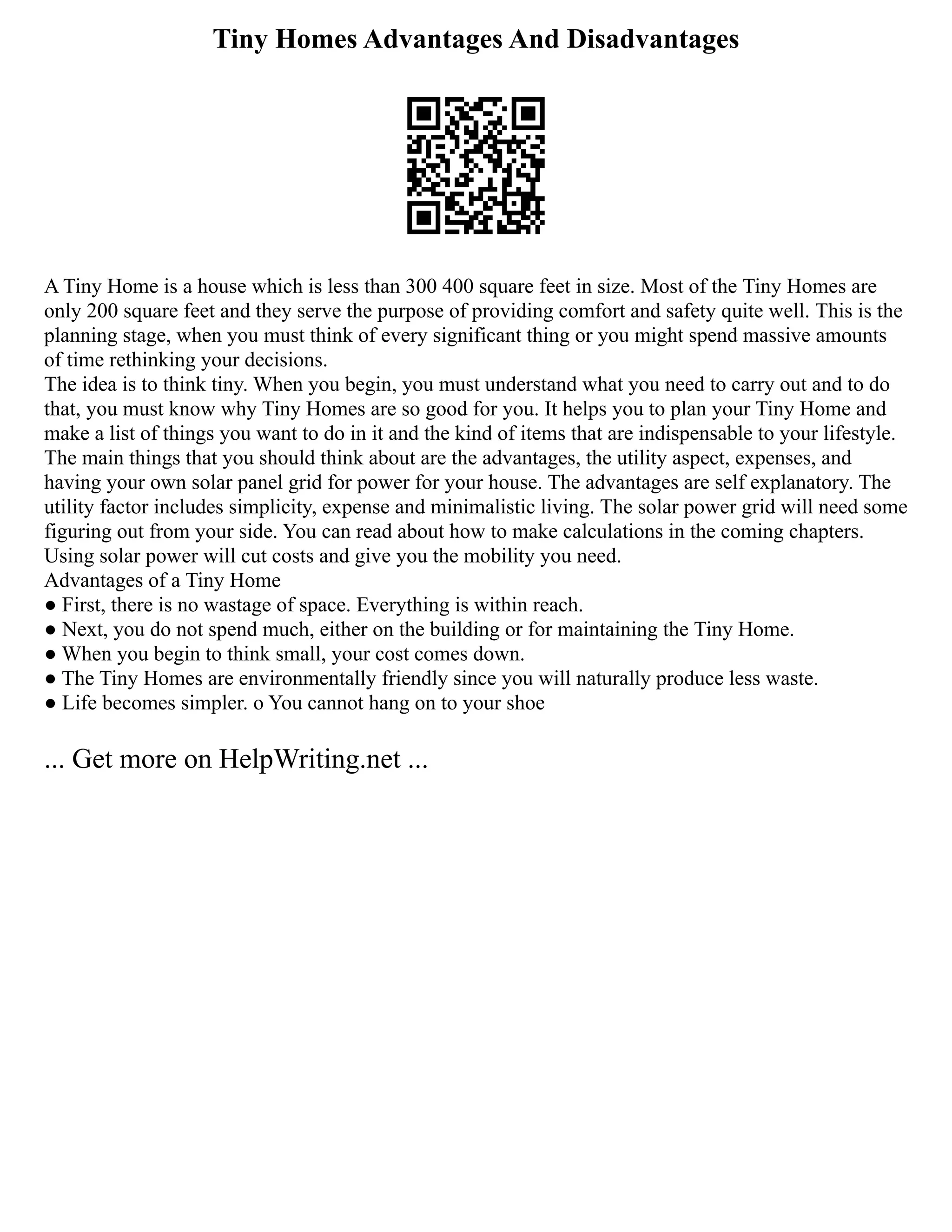 Tiny Homes Advantages And Disadvantages
A Tiny Home is a house which is less than 300 400 square feet in size. Most of the Tiny Homes are
only 200 square feet and they serve the purpose of providing comfort and safety quite well. This is the
planning stage, when you must think of every significant thing or you might spend massive amounts
of time rethinking your decisions.
The idea is to think tiny. When you begin, you must understand what you need to carry out and to do
that, you must know why Tiny Homes are so good for you. It helps you to plan your Tiny Home and
make a list of things you want to do in it and the kind of items that are indispensable to your lifestyle.
The main things that you should think about are the advantages, the utility aspect, expenses, and
having your own solar panel grid for power for your house. The advantages are self explanatory. The
utility factor includes simplicity, expense and minimalistic living. The solar power grid will need some
figuring out from your side. You can read about how to make calculations in the coming chapters.
Using solar power will cut costs and give you the mobility you need.
Advantages of a Tiny Home
● First, there is no wastage of space. Everything is within reach.
● Next, you do not spend much, either on the building or for maintaining the Tiny Home.
● When you begin to think small, your cost comes down.
● The Tiny Homes are environmentally friendly since you will naturally produce less waste.
● Life becomes simpler. o You cannot hang on to your shoe
... Get more on HelpWriting.net ...
 