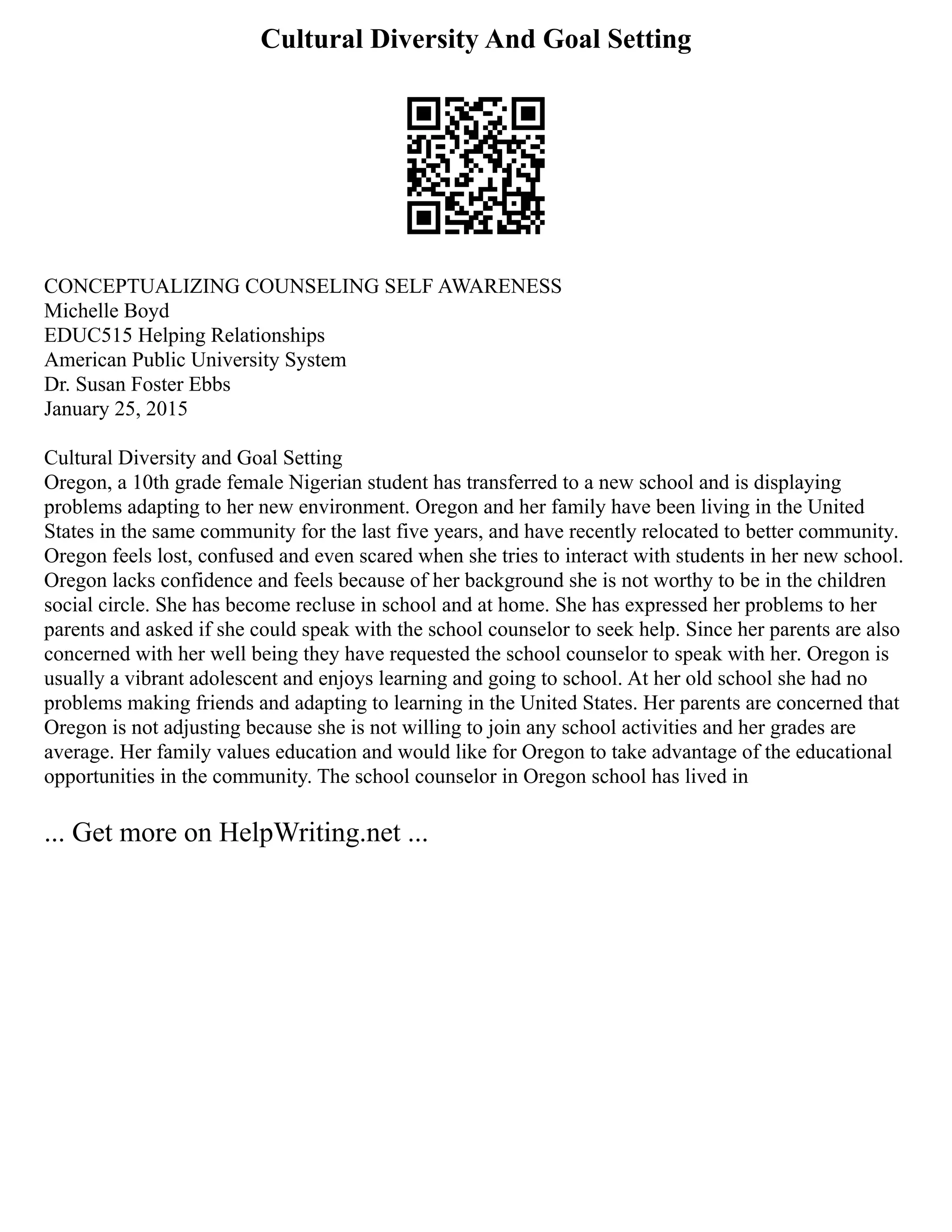 Cultural Diversity And Goal Setting
CONCEPTUALIZING COUNSELING SELF AWARENESS
Michelle Boyd
EDUC515 Helping Relationships
American Public University System
Dr. Susan Foster Ebbs
January 25, 2015
Cultural Diversity and Goal Setting
Oregon, a 10th grade female Nigerian student has transferred to a new school and is displaying
problems adapting to her new environment. Oregon and her family have been living in the United
States in the same community for the last five years, and have recently relocated to better community.
Oregon feels lost, confused and even scared when she tries to interact with students in her new school.
Oregon lacks confidence and feels because of her background she is not worthy to be in the children
social circle. She has become recluse in school and at home. She has expressed her problems to her
parents and asked if she could speak with the school counselor to seek help. Since her parents are also
concerned with her well being they have requested the school counselor to speak with her. Oregon is
usually a vibrant adolescent and enjoys learning and going to school. At her old school she had no
problems making friends and adapting to learning in the United States. Her parents are concerned that
Oregon is not adjusting because she is not willing to join any school activities and her grades are
average. Her family values education and would like for Oregon to take advantage of the educational
opportunities in the community. The school counselor in Oregon school has lived in
... Get more on HelpWriting.net ...
 