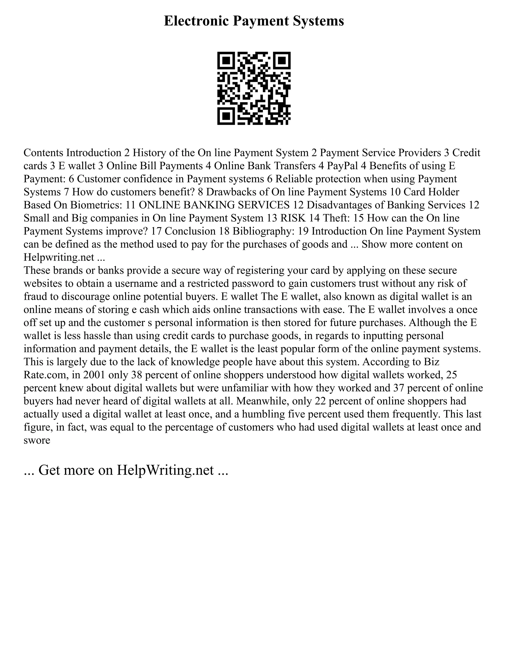 Electronic Payment Systems
Contents Introduction 2 History of the On line Payment System 2 Payment Service Providers 3 Credit
cards 3 E wallet 3 Online Bill Payments 4 Online Bank Transfers 4 PayPal 4 Benefits of using E
Payment: 6 Customer confidence in Payment systems 6 Reliable protection when using Payment
Systems 7 How do customers benefit? 8 Drawbacks of On line Payment Systems 10 Card Holder
Based On Biometrics: 11 ONLINE BANKING SERVICES 12 Disadvantages of Banking Services 12
Small and Big companies in On line Payment System 13 RISK 14 Theft: 15 How can the On line
Payment Systems improve? 17 Conclusion 18 Bibliography: 19 Introduction On line Payment System
can be defined as the method used to pay for the purchases of goods and ... Show more content on
Helpwriting.net ...
These brands or banks provide a secure way of registering your card by applying on these secure
websites to obtain a username and a restricted password to gain customers trust without any risk of
fraud to discourage online potential buyers. E wallet The E wallet, also known as digital wallet is an
online means of storing e cash which aids online transactions with ease. The E wallet involves a once
off set up and the customer s personal information is then stored for future purchases. Although the E
wallet is less hassle than using credit cards to purchase goods, in regards to inputting personal
information and payment details, the E wallet is the least popular form of the online payment systems.
This is largely due to the lack of knowledge people have about this system. According to Biz
Rate.com, in 2001 only 38 percent of online shoppers understood how digital wallets worked, 25
percent knew about digital wallets but were unfamiliar with how they worked and 37 percent of online
buyers had never heard of digital wallets at all. Meanwhile, only 22 percent of online shoppers had
actually used a digital wallet at least once, and a humbling five percent used them frequently. This last
figure, in fact, was equal to the percentage of customers who had used digital wallets at least once and
swore
... Get more on HelpWriting.net ...
 
