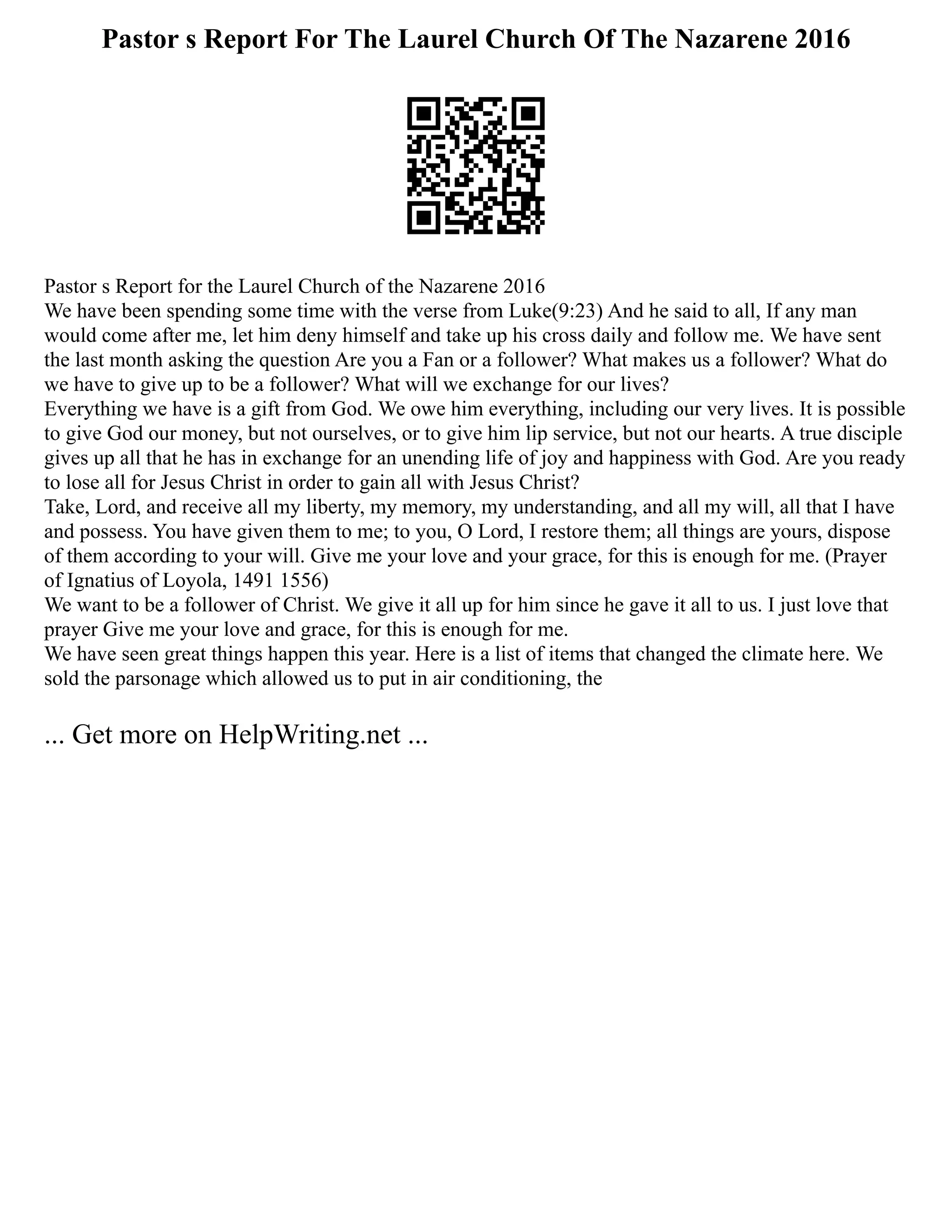 Pastor s Report For The Laurel Church Of The Nazarene 2016
Pastor s Report for the Laurel Church of the Nazarene 2016
We have been spending some time with the verse from Luke(9:23) And he said to all, If any man
would come after me, let him deny himself and take up his cross daily and follow me. We have sent
the last month asking the question Are you a Fan or a follower? What makes us a follower? What do
we have to give up to be a follower? What will we exchange for our lives?
Everything we have is a gift from God. We owe him everything, including our very lives. It is possible
to give God our money, but not ourselves, or to give him lip service, but not our hearts. A true disciple
gives up all that he has in exchange for an unending life of joy and happiness with God. Are you ready
to lose all for Jesus Christ in order to gain all with Jesus Christ?
Take, Lord, and receive all my liberty, my memory, my understanding, and all my will, all that I have
and possess. You have given them to me; to you, O Lord, I restore them; all things are yours, dispose
of them according to your will. Give me your love and your grace, for this is enough for me. (Prayer
of Ignatius of Loyola, 1491 1556)
We want to be a follower of Christ. We give it all up for him since he gave it all to us. I just love that
prayer Give me your love and grace, for this is enough for me.
We have seen great things happen this year. Here is a list of items that changed the climate here. We
sold the parsonage which allowed us to put in air conditioning, the
... Get more on HelpWriting.net ...
 