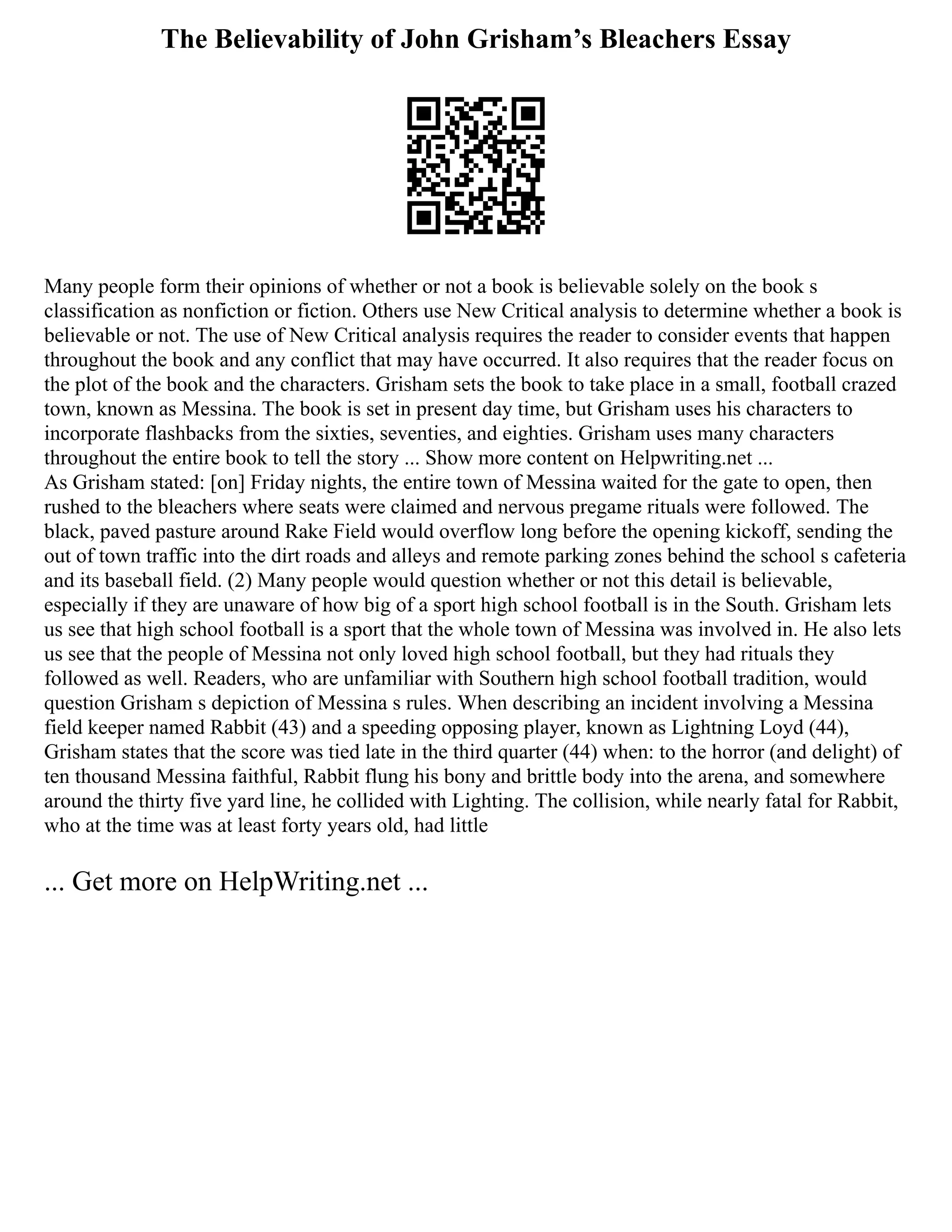 The Believability of John Grisham’s Bleachers Essay
Many people form their opinions of whether or not a book is believable solely on the book s
classification as nonfiction or fiction. Others use New Critical analysis to determine whether a book is
believable or not. The use of New Critical analysis requires the reader to consider events that happen
throughout the book and any conflict that may have occurred. It also requires that the reader focus on
the plot of the book and the characters. Grisham sets the book to take place in a small, football crazed
town, known as Messina. The book is set in present day time, but Grisham uses his characters to
incorporate flashbacks from the sixties, seventies, and eighties. Grisham uses many characters
throughout the entire book to tell the story ... Show more content on Helpwriting.net ...
As Grisham stated: [on] Friday nights, the entire town of Messina waited for the gate to open, then
rushed to the bleachers where seats were claimed and nervous pregame rituals were followed. The
black, paved pasture around Rake Field would overflow long before the opening kickoff, sending the
out of town traffic into the dirt roads and alleys and remote parking zones behind the school s cafeteria
and its baseball field. (2) Many people would question whether or not this detail is believable,
especially if they are unaware of how big of a sport high school football is in the South. Grisham lets
us see that high school football is a sport that the whole town of Messina was involved in. He also lets
us see that the people of Messina not only loved high school football, but they had rituals they
followed as well. Readers, who are unfamiliar with Southern high school football tradition, would
question Grisham s depiction of Messina s rules. When describing an incident involving a Messina
field keeper named Rabbit (43) and a speeding opposing player, known as Lightning Loyd (44),
Grisham states that the score was tied late in the third quarter (44) when: to the horror (and delight) of
ten thousand Messina faithful, Rabbit flung his bony and brittle body into the arena, and somewhere
around the thirty five yard line, he collided with Lighting. The collision, while nearly fatal for Rabbit,
who at the time was at least forty years old, had little
... Get more on HelpWriting.net ...
 