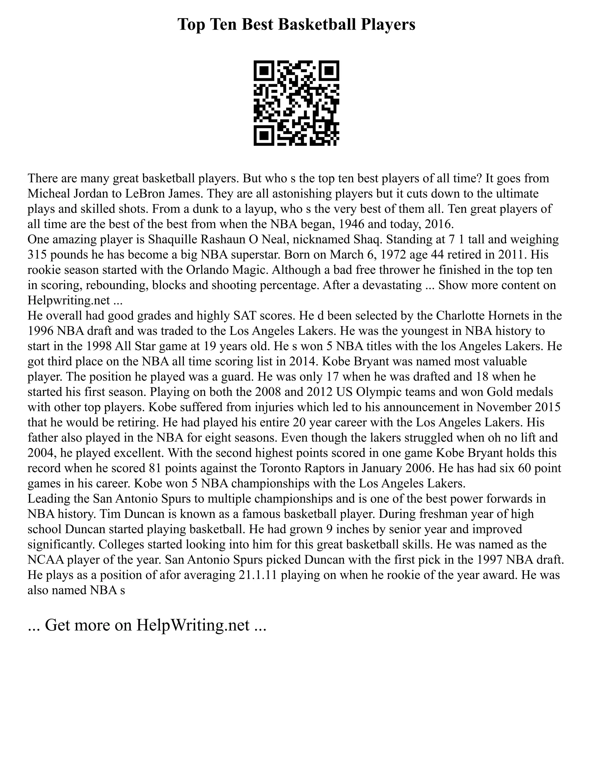 Top Ten Best Basketball Players
There are many great basketball players. But who s the top ten best players of all time? It goes from
Micheal Jordan to LeBron James. They are all astonishing players but it cuts down to the ultimate
plays and skilled shots. From a dunk to a layup, who s the very best of them all. Ten great players of
all time are the best of the best from when the NBA began, 1946 and today, 2016.
One amazing player is Shaquille Rashaun O Neal, nicknamed Shaq. Standing at 7 1 tall and weighing
315 pounds he has become a big NBA superstar. Born on March 6, 1972 age 44 retired in 2011. His
rookie season started with the Orlando Magic. Although a bad free thrower he finished in the top ten
in scoring, rebounding, blocks and shooting percentage. After a devastating ... Show more content on
Helpwriting.net ...
He overall had good grades and highly SAT scores. He d been selected by the Charlotte Hornets in the
1996 NBA draft and was traded to the Los Angeles Lakers. He was the youngest in NBA history to
start in the 1998 All Star game at 19 years old. He s won 5 NBA titles with the los Angeles Lakers. He
got third place on the NBA all time scoring list in 2014. Kobe Bryant was named most valuable
player. The position he played was a guard. He was only 17 when he was drafted and 18 when he
started his first season. Playing on both the 2008 and 2012 US Olympic teams and won Gold medals
with other top players. Kobe suffered from injuries which led to his announcement in November 2015
that he would be retiring. He had played his entire 20 year career with the Los Angeles Lakers. His
father also played in the NBA for eight seasons. Even though the lakers struggled when oh no lift and
2004, he played excellent. With the second highest points scored in one game Kobe Bryant holds this
record when he scored 81 points against the Toronto Raptors in January 2006. He has had six 60 point
games in his career. Kobe won 5 NBA championships with the Los Angeles Lakers.
Leading the San Antonio Spurs to multiple championships and is one of the best power forwards in
NBA history. Tim Duncan is known as a famous basketball player. During freshman year of high
school Duncan started playing basketball. He had grown 9 inches by senior year and improved
significantly. Colleges started looking into him for this great basketball skills. He was named as the
NCAA player of the year. San Antonio Spurs picked Duncan with the first pick in the 1997 NBA draft.
He plays as a position of afor averaging 21.1.11 playing on when he rookie of the year award. He was
also named NBA s
... Get more on HelpWriting.net ...
 