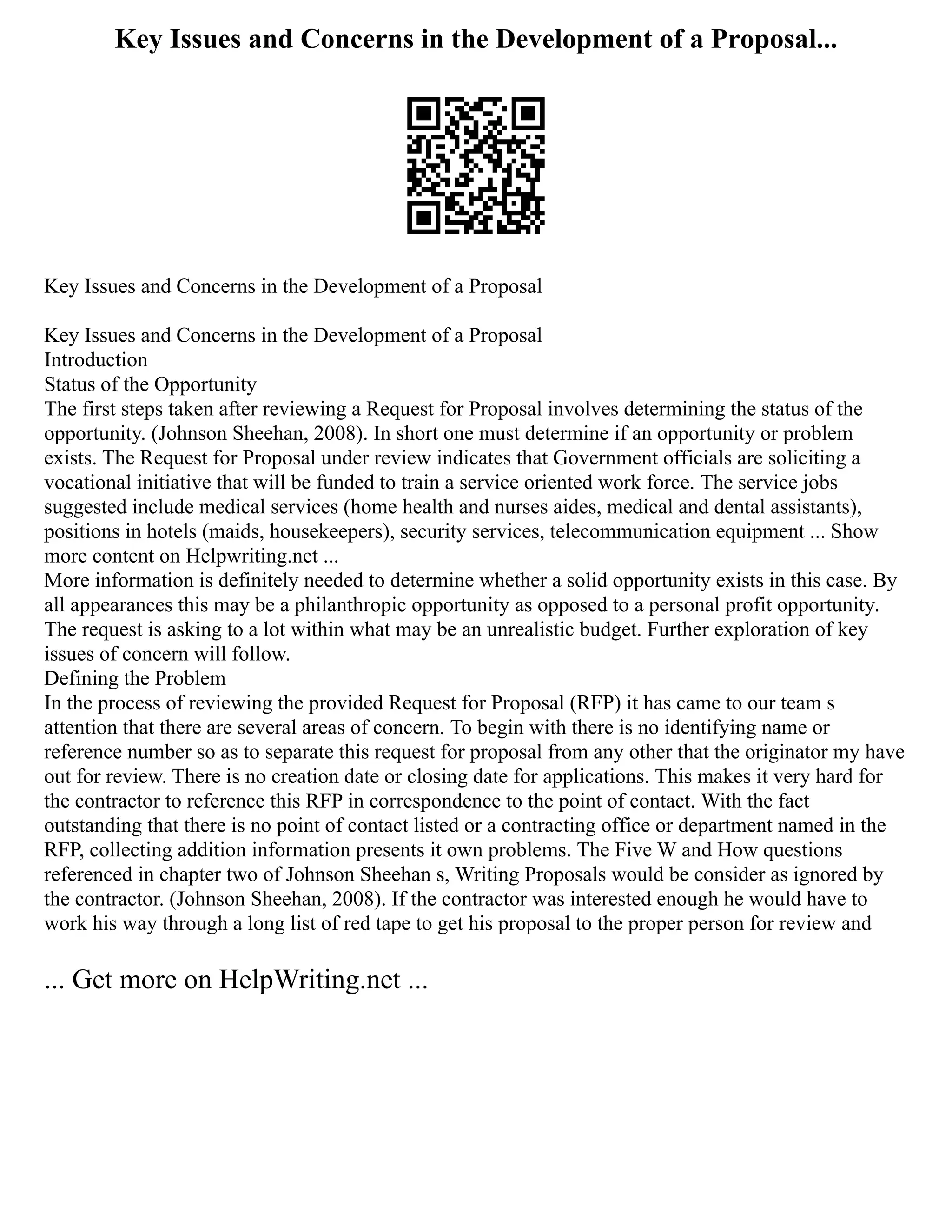 Key Issues and Concerns in the Development of a Proposal...
Key Issues and Concerns in the Development of a Proposal
Key Issues and Concerns in the Development of a Proposal
Introduction
Status of the Opportunity
The first steps taken after reviewing a Request for Proposal involves determining the status of the
opportunity. (Johnson Sheehan, 2008). In short one must determine if an opportunity or problem
exists. The Request for Proposal under review indicates that Government officials are soliciting a
vocational initiative that will be funded to train a service oriented work force. The service jobs
suggested include medical services (home health and nurses aides, medical and dental assistants),
positions in hotels (maids, housekeepers), security services, telecommunication equipment ... Show
more content on Helpwriting.net ...
More information is definitely needed to determine whether a solid opportunity exists in this case. By
all appearances this may be a philanthropic opportunity as opposed to a personal profit opportunity.
The request is asking to a lot within what may be an unrealistic budget. Further exploration of key
issues of concern will follow.
Defining the Problem
In the process of reviewing the provided Request for Proposal (RFP) it has came to our team s
attention that there are several areas of concern. To begin with there is no identifying name or
reference number so as to separate this request for proposal from any other that the originator my have
out for review. There is no creation date or closing date for applications. This makes it very hard for
the contractor to reference this RFP in correspondence to the point of contact. With the fact
outstanding that there is no point of contact listed or a contracting office or department named in the
RFP, collecting addition information presents it own problems. The Five W and How questions
referenced in chapter two of Johnson Sheehan s, Writing Proposals would be consider as ignored by
the contractor. (Johnson Sheehan, 2008). If the contractor was interested enough he would have to
work his way through a long list of red tape to get his proposal to the proper person for review and
... Get more on HelpWriting.net ...
 
