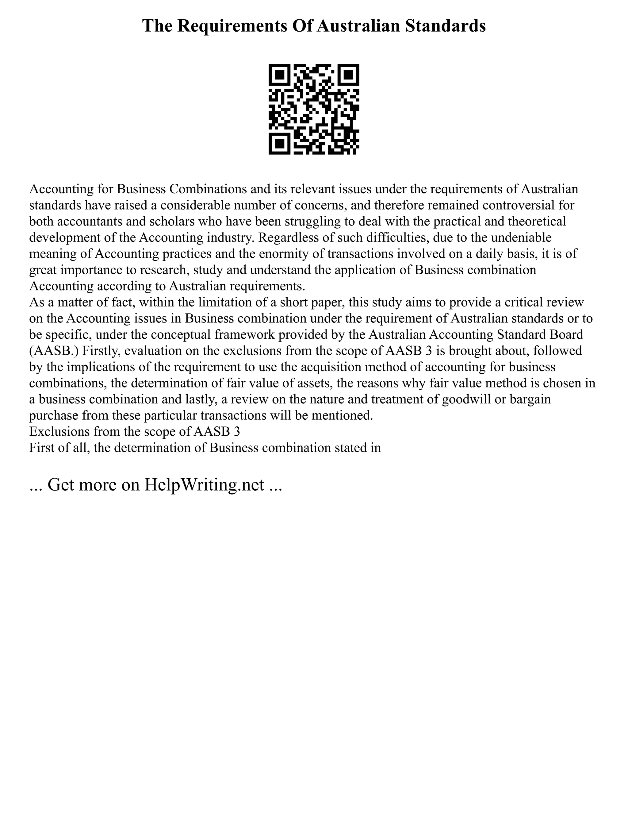 The Requirements Of Australian Standards
Accounting for Business Combinations and its relevant issues under the requirements of Australian
standards have raised a considerable number of concerns, and therefore remained controversial for
both accountants and scholars who have been struggling to deal with the practical and theoretical
development of the Accounting industry. Regardless of such difficulties, due to the undeniable
meaning of Accounting practices and the enormity of transactions involved on a daily basis, it is of
great importance to research, study and understand the application of Business combination
Accounting according to Australian requirements.
As a matter of fact, within the limitation of a short paper, this study aims to provide a critical review
on the Accounting issues in Business combination under the requirement of Australian standards or to
be specific, under the conceptual framework provided by the Australian Accounting Standard Board
(AASB.) Firstly, evaluation on the exclusions from the scope of AASB 3 is brought about, followed
by the implications of the requirement to use the acquisition method of accounting for business
combinations, the determination of fair value of assets, the reasons why fair value method is chosen in
a business combination and lastly, a review on the nature and treatment of goodwill or bargain
purchase from these particular transactions will be mentioned.
Exclusions from the scope of AASB 3
First of all, the determination of Business combination stated in
... Get more on HelpWriting.net ...
 