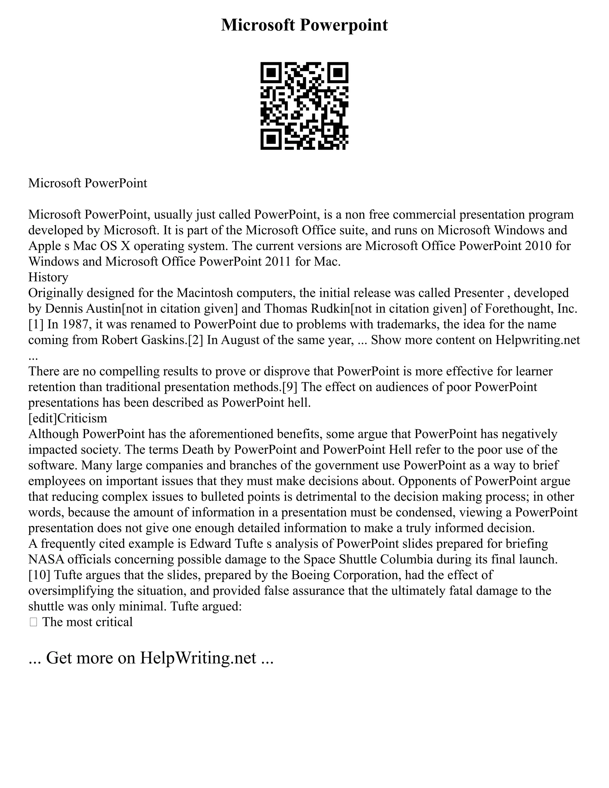 Microsoft Powerpoint
Microsoft PowerPoint
Microsoft PowerPoint, usually just called PowerPoint, is a non free commercial presentation program
developed by Microsoft. It is part of the Microsoft Office suite, and runs on Microsoft Windows and
Apple s Mac OS X operating system. The current versions are Microsoft Office PowerPoint 2010 for
Windows and Microsoft Office PowerPoint 2011 for Mac.
History
Originally designed for the Macintosh computers, the initial release was called Presenter , developed
by Dennis Austin[not in citation given] and Thomas Rudkin[not in citation given] of Forethought, Inc.
[1] In 1987, it was renamed to PowerPoint due to problems with trademarks, the idea for the name
coming from Robert Gaskins.[2] In August of the same year, ... Show more content on Helpwriting.net
...
There are no compelling results to prove or disprove that PowerPoint is more effective for learner
retention than traditional presentation methods.[9] The effect on audiences of poor PowerPoint
presentations has been described as PowerPoint hell.
[edit]Criticism
Although PowerPoint has the aforementioned benefits, some argue that PowerPoint has negatively
impacted society. The terms Death by PowerPoint and PowerPoint Hell refer to the poor use of the
software. Many large companies and branches of the government use PowerPoint as a way to brief
employees on important issues that they must make decisions about. Opponents of PowerPoint argue
that reducing complex issues to bulleted points is detrimental to the decision making process; in other
words, because the amount of information in a presentation must be condensed, viewing a PowerPoint
presentation does not give one enough detailed information to make a truly informed decision.
A frequently cited example is Edward Tufte s analysis of PowerPoint slides prepared for briefing
NASA officials concerning possible damage to the Space Shuttle Columbia during its final launch.
[10] Tufte argues that the slides, prepared by the Boeing Corporation, had the effect of
oversimplifying the situation, and provided false assurance that the ultimately fatal damage to the
shuttle was only minimal. Tufte argued:
 The most critical
... Get more on HelpWriting.net ...
 