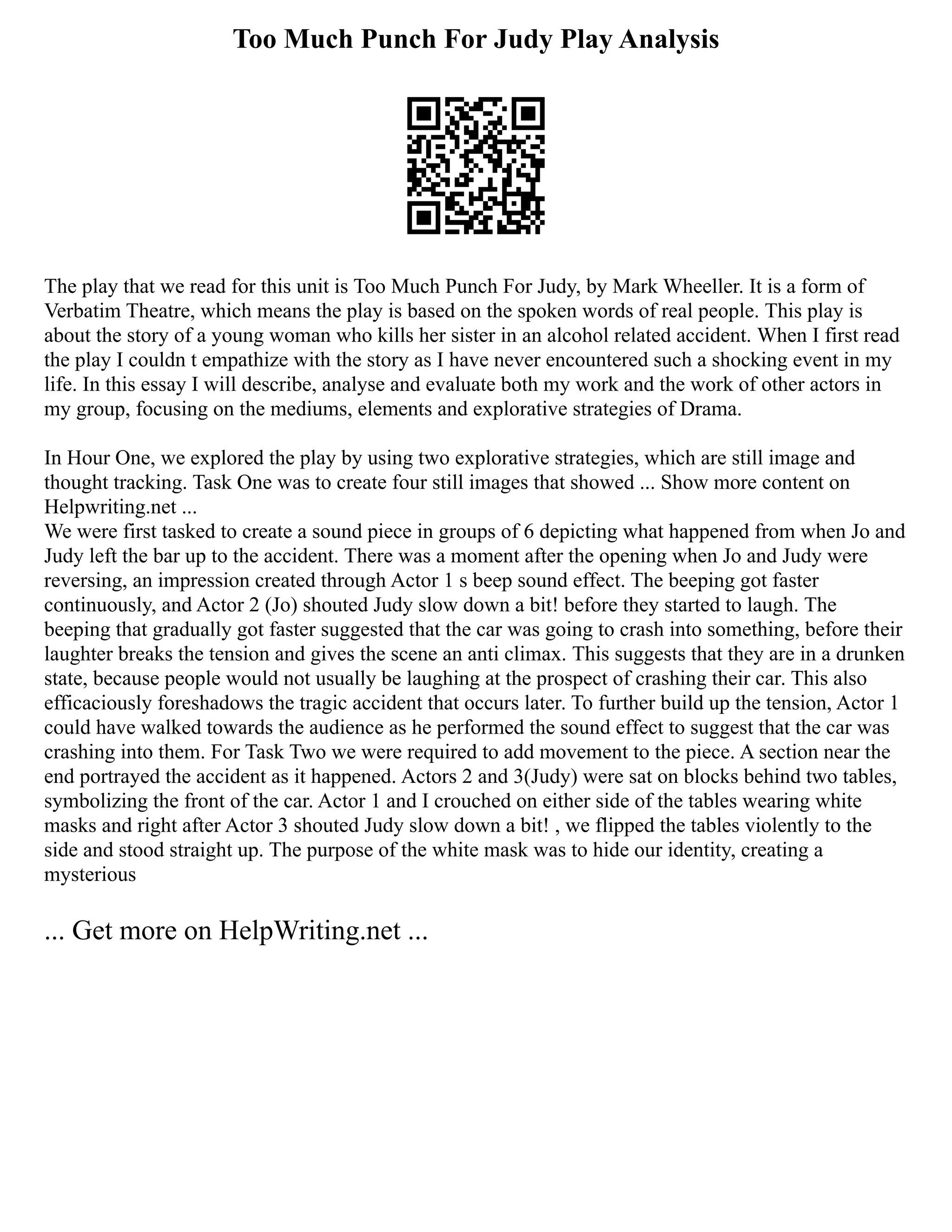 Too Much Punch For Judy Play Analysis
The play that we read for this unit is Too Much Punch For Judy, by Mark Wheeller. It is a form of
Verbatim Theatre, which means the play is based on the spoken words of real people. This play is
about the story of a young woman who kills her sister in an alcohol related accident. When I first read
the play I couldn t empathize with the story as I have never encountered such a shocking event in my
life. In this essay I will describe, analyse and evaluate both my work and the work of other actors in
my group, focusing on the mediums, elements and explorative strategies of Drama.
In Hour One, we explored the play by using two explorative strategies, which are still image and
thought tracking. Task One was to create four still images that showed ... Show more content on
Helpwriting.net ...
We were first tasked to create a sound piece in groups of 6 depicting what happened from when Jo and
Judy left the bar up to the accident. There was a moment after the opening when Jo and Judy were
reversing, an impression created through Actor 1 s beep sound effect. The beeping got faster
continuously, and Actor 2 (Jo) shouted Judy slow down a bit! before they started to laugh. The
beeping that gradually got faster suggested that the car was going to crash into something, before their
laughter breaks the tension and gives the scene an anti climax. This suggests that they are in a drunken
state, because people would not usually be laughing at the prospect of crashing their car. This also
efficaciously foreshadows the tragic accident that occurs later. To further build up the tension, Actor 1
could have walked towards the audience as he performed the sound effect to suggest that the car was
crashing into them. For Task Two we were required to add movement to the piece. A section near the
end portrayed the accident as it happened. Actors 2 and 3(Judy) were sat on blocks behind two tables,
symbolizing the front of the car. Actor 1 and I crouched on either side of the tables wearing white
masks and right after Actor 3 shouted Judy slow down a bit! , we flipped the tables violently to the
side and stood straight up. The purpose of the white mask was to hide our identity, creating a
mysterious
... Get more on HelpWriting.net ...
 