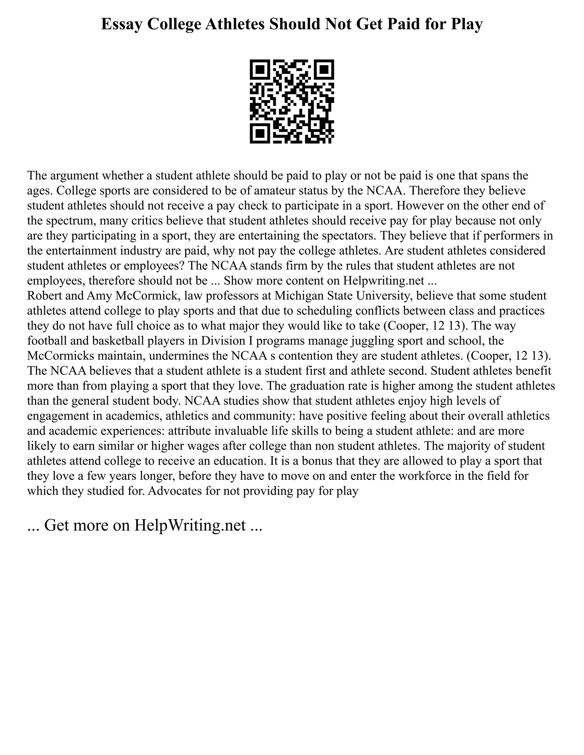 Essay College Athletes Should Not Get Paid for Play
The argument whether a student athlete should be paid to play or not be paid is one that spans the
ages. College sports are considered to be of amateur status by the NCAA. Therefore they believe
student athletes should not receive a pay check to participate in a sport. However on the other end of
the spectrum, many critics believe that student athletes should receive pay for play because not only
are they participating in a sport, they are entertaining the spectators. They believe that if performers in
the entertainment industry are paid, why not pay the college athletes. Are student athletes considered
student athletes or employees? The NCAA stands firm by the rules that student athletes are not
employees, therefore should not be ... Show more content on Helpwriting.net ...
Robert and Amy McCormick, law professors at Michigan State University, believe that some student
athletes attend college to play sports and that due to scheduling conflicts between class and practices
they do not have full choice as to what major they would like to take (Cooper, 12 13). The way
football and basketball players in Division I programs manage juggling sport and school, the
McCormicks maintain, undermines the NCAA s contention they are student athletes. (Cooper, 12 13).
The NCAA believes that a student athlete is a student first and athlete second. Student athletes benefit
more than from playing a sport that they love. The graduation rate is higher among the student athletes
than the general student body. NCAA studies show that student athletes enjoy high levels of
engagement in academics, athletics and community: have positive feeling about their overall athletics
and academic experiences: attribute invaluable life skills to being a student athlete: and are more
likely to earn similar or higher wages after college than non student athletes. The majority of student
athletes attend college to receive an education. It is a bonus that they are allowed to play a sport that
they love a few years longer, before they have to move on and enter the workforce in the field for
which they studied for. Advocates for not providing pay for play
... Get more on HelpWriting.net ...
 