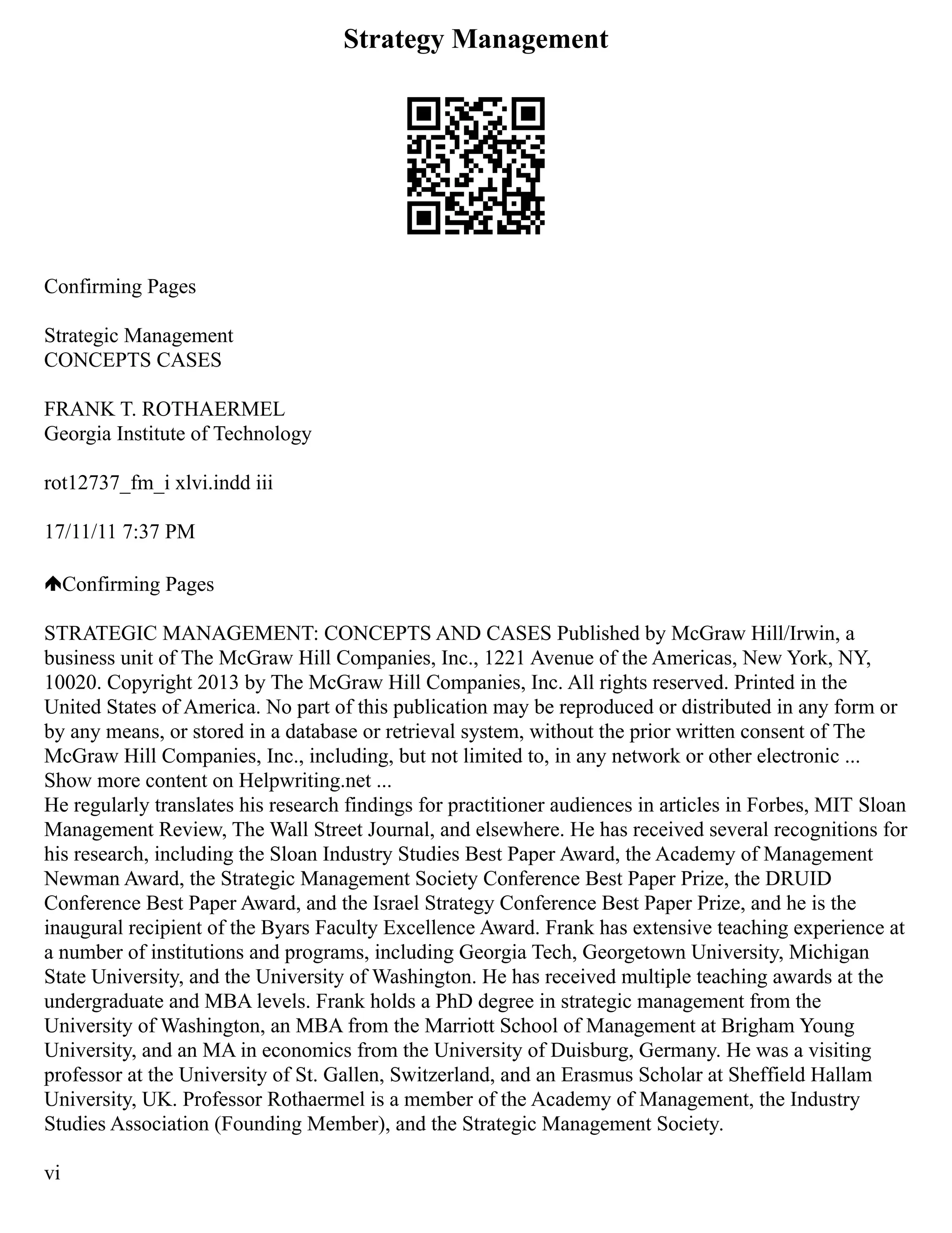 Strategy Management
Confirming Pages
Strategic Management
CONCEPTS CASES
FRANK T. ROTHAERMEL
Georgia Institute of Technology
rot12737_fm_i xlvi.indd iii
17/11/11 7:37 PM
Confirming Pages
STRATEGIC MANAGEMENT: CONCEPTS AND CASES Published by McGraw Hill/Irwin, a
business unit of The McGraw Hill Companies, Inc., 1221 Avenue of the Americas, New York, NY,
10020. Copyright 2013 by The McGraw Hill Companies, Inc. All rights reserved. Printed in the
United States of America. No part of this publication may be reproduced or distributed in any form or
by any means, or stored in a database or retrieval system, without the prior written consent of The
McGraw Hill Companies, Inc., including, but not limited to, in any network or other electronic ...
Show more content on Helpwriting.net ...
He regularly translates his research findings for practitioner audiences in articles in Forbes, MIT Sloan
Management Review, The Wall Street Journal, and elsewhere. He has received several recognitions for
his research, including the Sloan Industry Studies Best Paper Award, the Academy of Management
Newman Award, the Strategic Management Society Conference Best Paper Prize, the DRUID
Conference Best Paper Award, and the Israel Strategy Conference Best Paper Prize, and he is the
inaugural recipient of the Byars Faculty Excellence Award. Frank has extensive teaching experience at
a number of institutions and programs, including Georgia Tech, Georgetown University, Michigan
State University, and the University of Washington. He has received multiple teaching awards at the
undergraduate and MBA levels. Frank holds a PhD degree in strategic management from the
University of Washington, an MBA from the Marriott School of Management at Brigham Young
University, and an MA in economics from the University of Duisburg, Germany. He was a visiting
professor at the University of St. Gallen, Switzerland, and an Erasmus Scholar at Sheffield Hallam
University, UK. Professor Rothaermel is a member of the Academy of Management, the Industry
Studies Association (Founding Member), and the Strategic Management Society.
vi
 