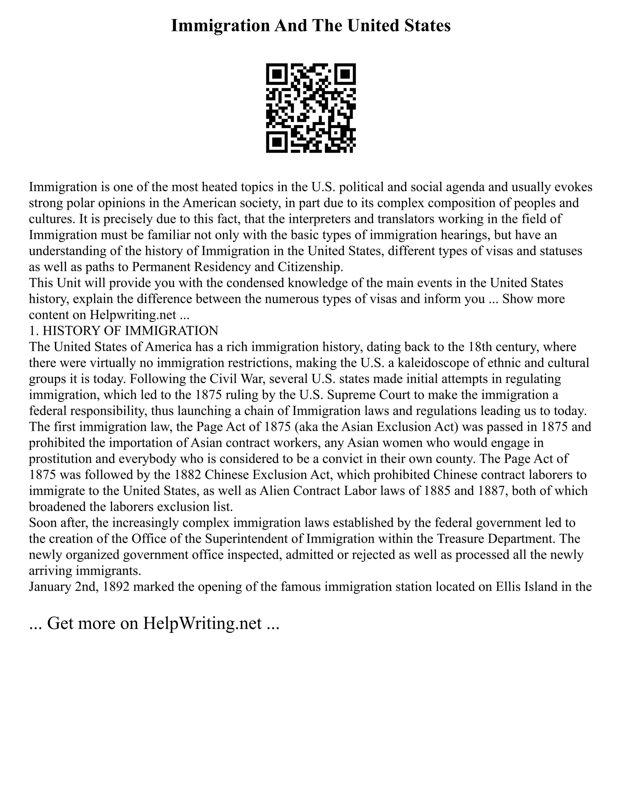 Immigration And The United States
Immigration is one of the most heated topics in the U.S. political and social agenda and usually evokes
strong polar opinions in the American society, in part due to its complex composition of peoples and
cultures. It is precisely due to this fact, that the interpreters and translators working in the field of
Immigration must be familiar not only with the basic types of immigration hearings, but have an
understanding of the history of Immigration in the United States, different types of visas and statuses
as well as paths to Permanent Residency and Citizenship.
This Unit will provide you with the condensed knowledge of the main events in the United States
history, explain the difference between the numerous types of visas and inform you ... Show more
content on Helpwriting.net ...
1. HISTORY OF IMMIGRATION
The United States of America has a rich immigration history, dating back to the 18th century, where
there were virtually no immigration restrictions, making the U.S. a kaleidoscope of ethnic and cultural
groups it is today. Following the Civil War, several U.S. states made initial attempts in regulating
immigration, which led to the 1875 ruling by the U.S. Supreme Court to make the immigration a
federal responsibility, thus launching a chain of Immigration laws and regulations leading us to today.
The first immigration law, the Page Act of 1875 (aka the Asian Exclusion Act) was passed in 1875 and
prohibited the importation of Asian contract workers, any Asian women who would engage in
prostitution and everybody who is considered to be a convict in their own county. The Page Act of
1875 was followed by the 1882 Chinese Exclusion Act, which prohibited Chinese contract laborers to
immigrate to the United States, as well as Alien Contract Labor laws of 1885 and 1887, both of which
broadened the laborers exclusion list.
Soon after, the increasingly complex immigration laws established by the federal government led to
the creation of the Office of the Superintendent of Immigration within the Treasure Department. The
newly organized government office inspected, admitted or rejected as well as processed all the newly
arriving immigrants.
January 2nd, 1892 marked the opening of the famous immigration station located on Ellis Island in the
... Get more on HelpWriting.net ...
 