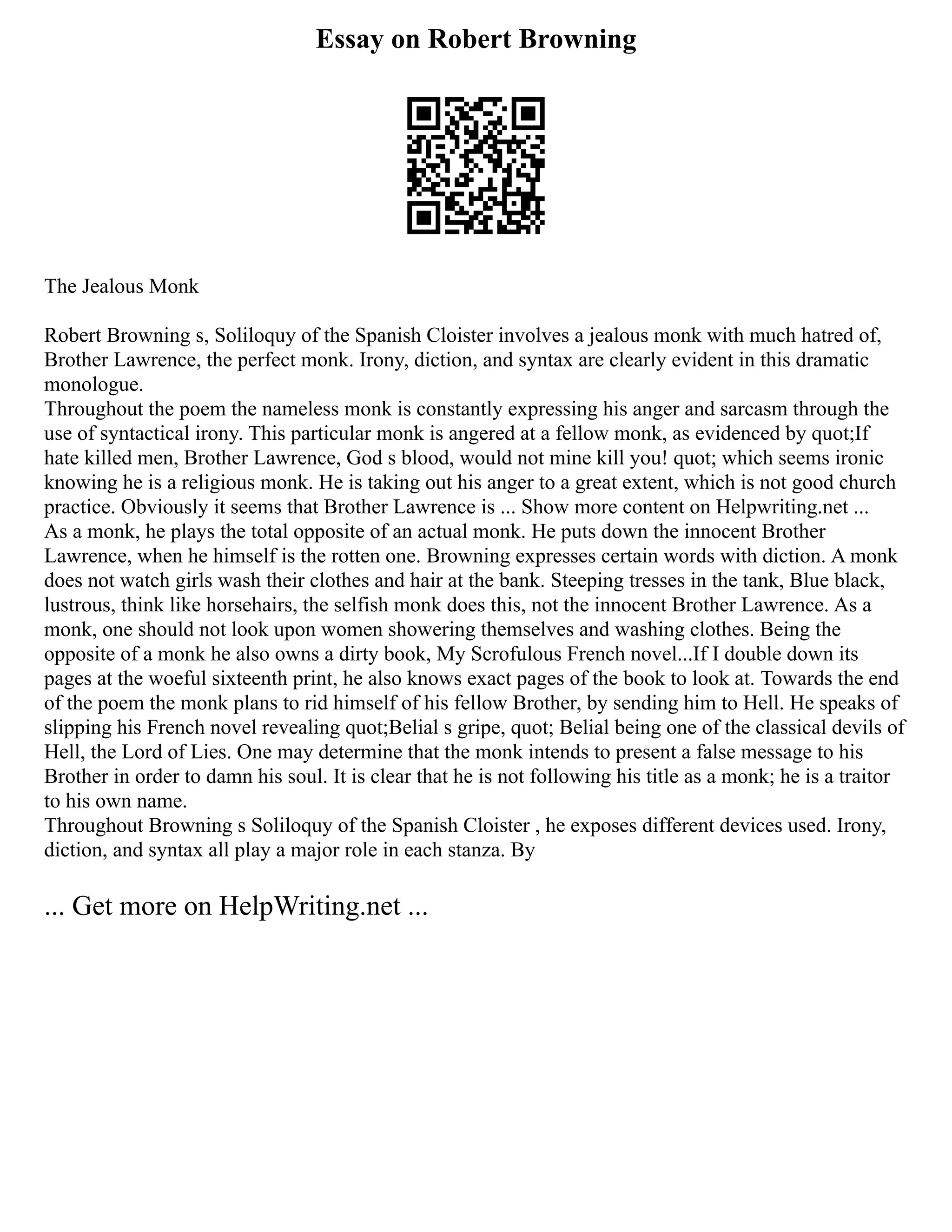 Essay on Robert Browning
The Jealous Monk
Robert Browning s, Soliloquy of the Spanish Cloister involves a jealous monk with much hatred of,
Brother Lawrence, the perfect monk. Irony, diction, and syntax are clearly evident in this dramatic
monologue.
Throughout the poem the nameless monk is constantly expressing his anger and sarcasm through the
use of syntactical irony. This particular monk is angered at a fellow monk, as evidenced by quot;If
hate killed men, Brother Lawrence, God s blood, would not mine kill you! quot; which seems ironic
knowing he is a religious monk. He is taking out his anger to a great extent, which is not good church
practice. Obviously it seems that Brother Lawrence is ... Show more content on Helpwriting.net ...
As a monk, he plays the total opposite of an actual monk. He puts down the innocent Brother
Lawrence, when he himself is the rotten one. Browning expresses certain words with diction. A monk
does not watch girls wash their clothes and hair at the bank. Steeping tresses in the tank, Blue black,
lustrous, think like horsehairs, the selfish monk does this, not the innocent Brother Lawrence. As a
monk, one should not look upon women showering themselves and washing clothes. Being the
opposite of a monk he also owns a dirty book, My Scrofulous French novel...If I double down its
pages at the woeful sixteenth print, he also knows exact pages of the book to look at. Towards the end
of the poem the monk plans to rid himself of his fellow Brother, by sending him to Hell. He speaks of
slipping his French novel revealing quot;Belial s gripe, quot; Belial being one of the classical devils of
Hell, the Lord of Lies. One may determine that the monk intends to present a false message to his
Brother in order to damn his soul. It is clear that he is not following his title as a monk; he is a traitor
to his own name.
Throughout Browning s Soliloquy of the Spanish Cloister , he exposes different devices used. Irony,
diction, and syntax all play a major role in each stanza. By
... Get more on HelpWriting.net ...
 