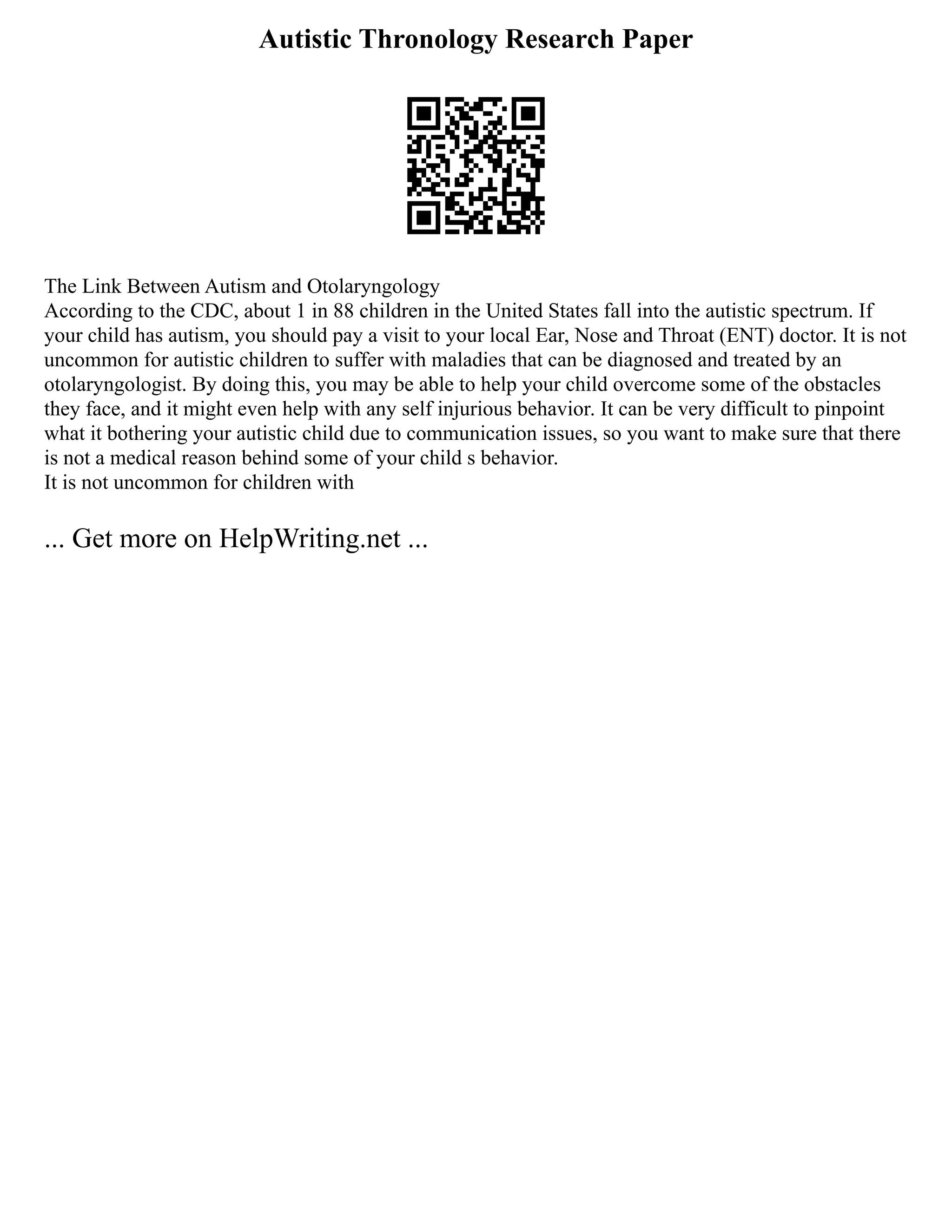Autistic Thronology Research Paper
The Link Between Autism and Otolaryngology
According to the CDC, about 1 in 88 children in the United States fall into the autistic spectrum. If
your child has autism, you should pay a visit to your local Ear, Nose and Throat (ENT) doctor. It is not
uncommon for autistic children to suffer with maladies that can be diagnosed and treated by an
otolaryngologist. By doing this, you may be able to help your child overcome some of the obstacles
they face, and it might even help with any self injurious behavior. It can be very difficult to pinpoint
what it bothering your autistic child due to communication issues, so you want to make sure that there
is not a medical reason behind some of your child s behavior.
It is not uncommon for children with
... Get more on HelpWriting.net ...
 