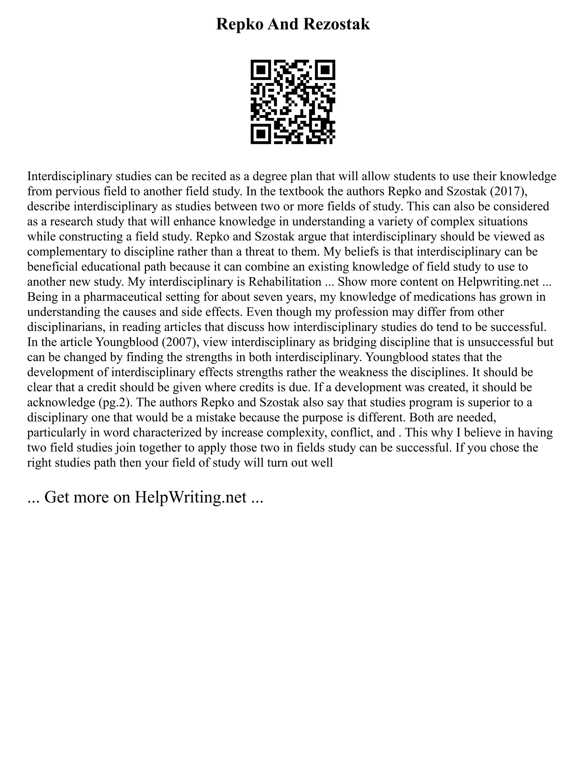 Repko And Rezostak
Interdisciplinary studies can be recited as a degree plan that will allow students to use their knowledge
from pervious field to another field study. In the textbook the authors Repko and Szostak (2017),
describe interdisciplinary as studies between two or more fields of study. This can also be considered
as a research study that will enhance knowledge in understanding a variety of complex situations
while constructing a field study. Repko and Szostak argue that interdisciplinary should be viewed as
complementary to discipline rather than a threat to them. My beliefs is that interdisciplinary can be
beneficial educational path because it can combine an existing knowledge of field study to use to
another new study. My interdisciplinary is Rehabilitation ... Show more content on Helpwriting.net ...
Being in a pharmaceutical setting for about seven years, my knowledge of medications has grown in
understanding the causes and side effects. Even though my profession may differ from other
disciplinarians, in reading articles that discuss how interdisciplinary studies do tend to be successful.
In the article Youngblood (2007), view interdisciplinary as bridging discipline that is unsuccessful but
can be changed by finding the strengths in both interdisciplinary. Youngblood states that the
development of interdisciplinary effects strengths rather the weakness the disciplines. It should be
clear that a credit should be given where credits is due. If a development was created, it should be
acknowledge (pg.2). The authors Repko and Szostak also say that studies program is superior to a
disciplinary one that would be a mistake because the purpose is different. Both are needed,
particularly in word characterized by increase complexity, conflict, and . This why I believe in having
two field studies join together to apply those two in fields study can be successful. If you chose the
right studies path then your field of study will turn out well
... Get more on HelpWriting.net ...
 