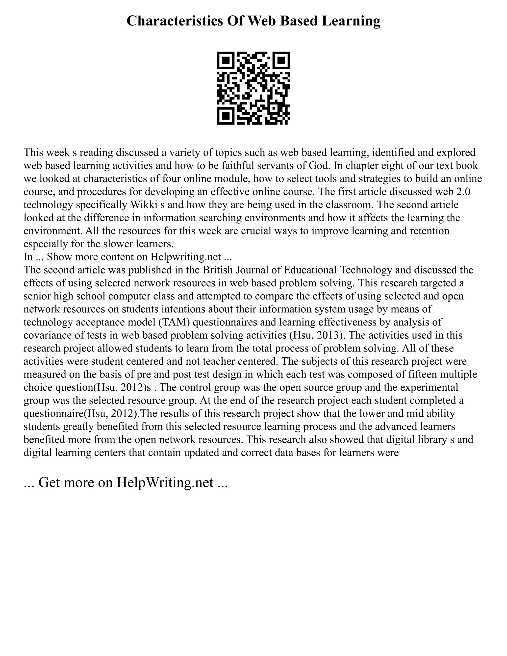 Characteristics Of Web Based Learning
This week s reading discussed a variety of topics such as web based learning, identified and explored
web based learning activities and how to be faithful servants of God. In chapter eight of our text book
we looked at characteristics of four online module, how to select tools and strategies to build an online
course, and procedures for developing an effective online course. The first article discussed web 2.0
technology specifically Wikki s and how they are being used in the classroom. The second article
looked at the difference in information searching environments and how it affects the learning the
environment. All the resources for this week are crucial ways to improve learning and retention
especially for the slower learners.
In ... Show more content on Helpwriting.net ...
The second article was published in the British Journal of Educational Technology and discussed the
effects of using selected network resources in web based problem solving. This research targeted a
senior high school computer class and attempted to compare the effects of using selected and open
network resources on students intentions about their information system usage by means of
technology acceptance model (TAM) questionnaires and learning effectiveness by analysis of
covariance of tests in web based problem solving activities (Hsu, 2013). The activities used in this
research project allowed students to learn from the total process of problem solving. All of these
activities were student centered and not teacher centered. The subjects of this research project were
measured on the basis of pre and post test design in which each test was composed of fifteen multiple
choice question(Hsu, 2012)s . The control group was the open source group and the experimental
group was the selected resource group. At the end of the research project each student completed a
questionnaire(Hsu, 2012).The results of this research project show that the lower and mid ability
students greatly benefited from this selected resource learning process and the advanced learners
benefited more from the open network resources. This research also showed that digital library s and
digital learning centers that contain updated and correct data bases for learners were
... Get more on HelpWriting.net ...
 