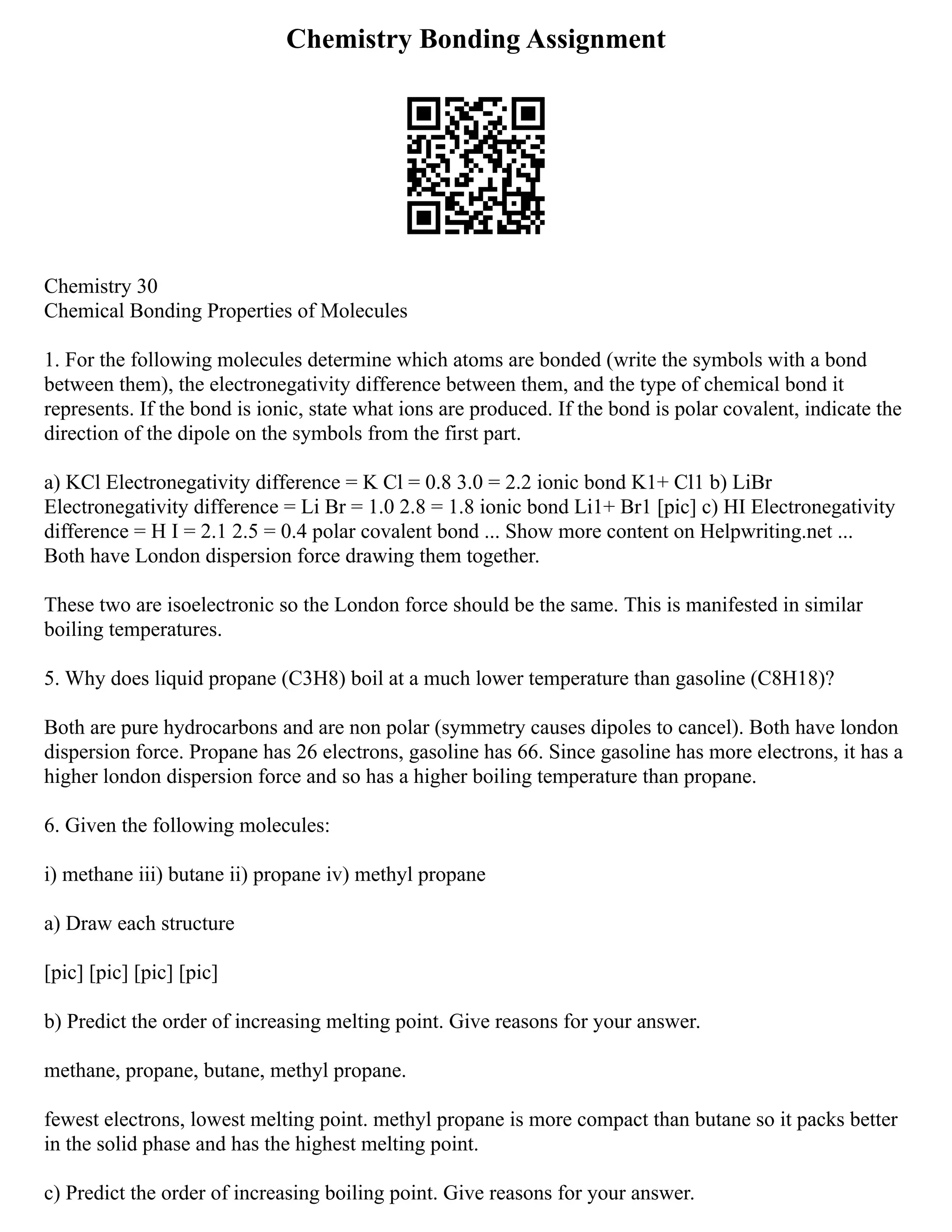 Chemistry Bonding Assignment
Chemistry 30
Chemical Bonding Properties of Molecules
1. For the following molecules determine which atoms are bonded (write the symbols with a bond
between them), the electronegativity difference between them, and the type of chemical bond it
represents. If the bond is ionic, state what ions are produced. If the bond is polar covalent, indicate the
direction of the dipole on the symbols from the first part.
a) KCl Electronegativity difference = K Cl = 0.8 3.0 = 2.2 ionic bond K1+ Cl1 b) LiBr
Electronegativity difference = Li Br = 1.0 2.8 = 1.8 ionic bond Li1+ Br1 [pic] c) HI Electronegativity
difference = H I = 2.1 2.5 = 0.4 polar covalent bond ... Show more content on Helpwriting.net ...
Both have London dispersion force drawing them together.
These two are isoelectronic so the London force should be the same. This is manifested in similar
boiling temperatures.
5. Why does liquid propane (C3H8) boil at a much lower temperature than gasoline (C8H18)?
Both are pure hydrocarbons and are non polar (symmetry causes dipoles to cancel). Both have london
dispersion force. Propane has 26 electrons, gasoline has 66. Since gasoline has more electrons, it has a
higher london dispersion force and so has a higher boiling temperature than propane.
6. Given the following molecules:
i) methane iii) butane ii) propane iv) methyl propane
a) Draw each structure
[pic] [pic] [pic] [pic]
b) Predict the order of increasing melting point. Give reasons for your answer.
methane, propane, butane, methyl propane.
fewest electrons, lowest melting point. methyl propane is more compact than butane so it packs better
in the solid phase and has the highest melting point.
c) Predict the order of increasing boiling point. Give reasons for your answer.
 