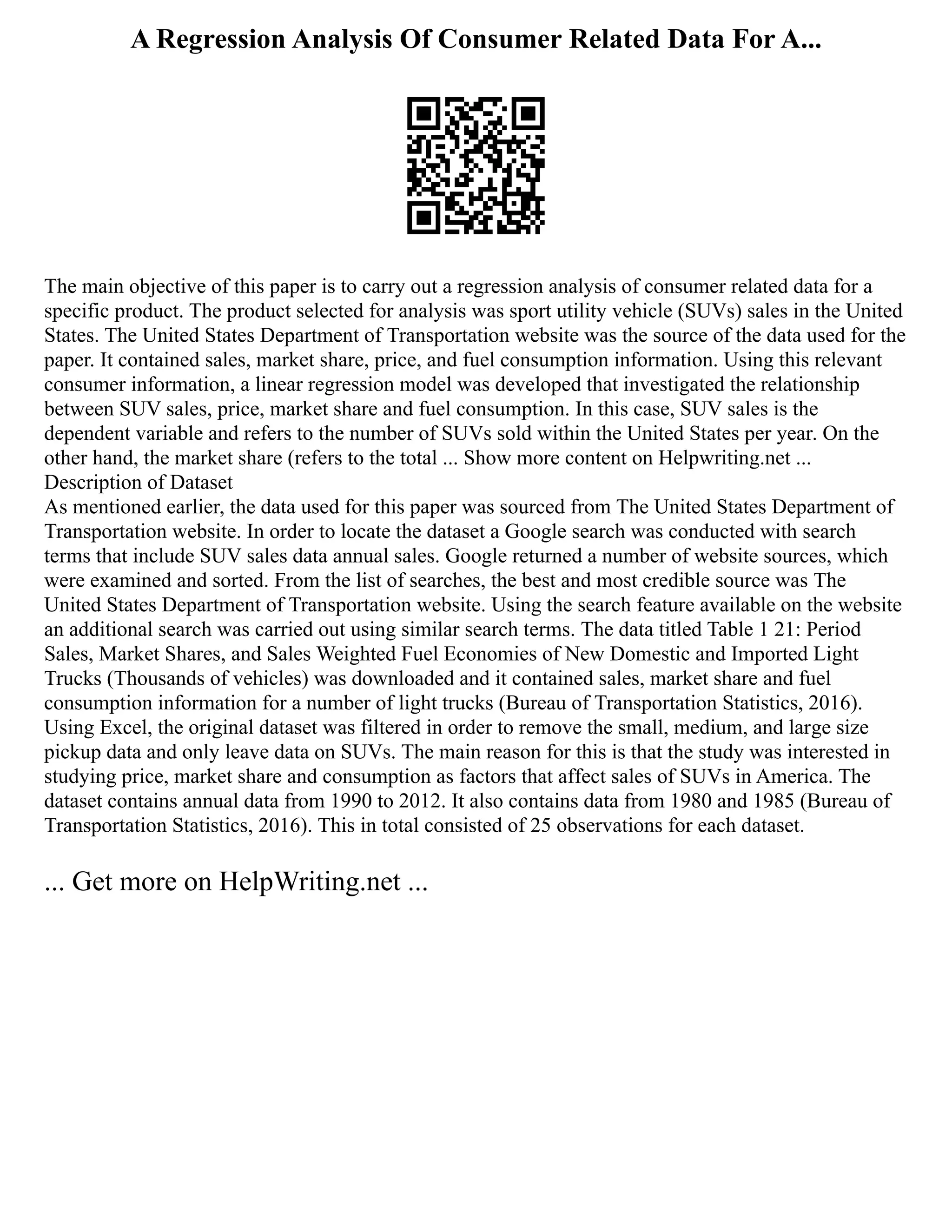 A Regression Analysis Of Consumer Related Data For A...
The main objective of this paper is to carry out a regression analysis of consumer related data for a
specific product. The product selected for analysis was sport utility vehicle (SUVs) sales in the United
States. The United States Department of Transportation website was the source of the data used for the
paper. It contained sales, market share, price, and fuel consumption information. Using this relevant
consumer information, a linear regression model was developed that investigated the relationship
between SUV sales, price, market share and fuel consumption. In this case, SUV sales is the
dependent variable and refers to the number of SUVs sold within the United States per year. On the
other hand, the market share (refers to the total ... Show more content on Helpwriting.net ...
Description of Dataset
As mentioned earlier, the data used for this paper was sourced from The United States Department of
Transportation website. In order to locate the dataset a Google search was conducted with search
terms that include SUV sales data annual sales. Google returned a number of website sources, which
were examined and sorted. From the list of searches, the best and most credible source was The
United States Department of Transportation website. Using the search feature available on the website
an additional search was carried out using similar search terms. The data titled Table 1 21: Period
Sales, Market Shares, and Sales Weighted Fuel Economies of New Domestic and Imported Light
Trucks (Thousands of vehicles) was downloaded and it contained sales, market share and fuel
consumption information for a number of light trucks (Bureau of Transportation Statistics, 2016).
Using Excel, the original dataset was filtered in order to remove the small, medium, and large size
pickup data and only leave data on SUVs. The main reason for this is that the study was interested in
studying price, market share and consumption as factors that affect sales of SUVs in America. The
dataset contains annual data from 1990 to 2012. It also contains data from 1980 and 1985 (Bureau of
Transportation Statistics, 2016). This in total consisted of 25 observations for each dataset.
... Get more on HelpWriting.net ...
 