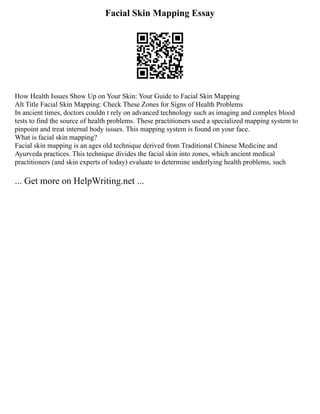 Facial Skin Mapping Essay
How Health Issues Show Up on Your Skin: Your Guide to Facial Skin Mapping
Alt Title Facial Skin Mapping: Check These Zones for Signs of Health Problems
In ancient times, doctors couldn t rely on advanced technology such as imaging and complex blood
tests to find the source of health problems. These practitioners used a specialized mapping system to
pinpoint and treat internal body issues. This mapping system is found on your face.
What is facial skin mapping?
Facial skin mapping is an ages old technique derived from Traditional Chinese Medicine and
Ayurveda practices. This technique divides the facial skin into zones, which ancient medical
practitioners (and skin experts of today) evaluate to determine underlying health problems, such
... Get more on HelpWriting.net ...
 