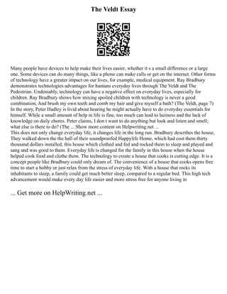The Veldt Essay
Many people have devices to help make their lives easier, whether it s a small difference or a large
one. Some devices can do many things, like a phone can make calls or get on the internet. Other forms
of technology have a greater impact on our lives, for example, medical equipment. Ray Bradbury
demonstrates technologies advantages for humans everyday lives through The Veldt and The
Pedestrian. Undeniably, technology can have a negative effect on everyday lives, especially for
children. Ray Bradbury shows how mixing spoiled children with technology is never a good
combination, And brush my own teeth and comb my hair and give myself a bath? (The Veldt, page 7)
In the story, Peter Hadley is livid about hearing he might actually have to do everyday essentials for
himself. While a small amount of help in life is fine, too much can lead to laziness and the lack of
knowledge on daily chores. Peter claims, I don t want to do anything but look and listen and smell;
what else is there to do? (The ... Show more content on Helpwriting.net ...
This does not only change everyday life, it changes life in the long run. Bradbury describes the house,
They walked down the the hall of their soundproofed Happylife Home, which had cost them thirty
thousand dollars installed, this house which clothed and fed and rocked them to sleep and played and
sang and was good to them. Everyday life is changed for the family in this house when the house
helped cook food and clothe them. The technology to create a house that cooks is cutting edge. It is a
concept people like Bradbury could only dream of. The convenience of a house that cooks opens free
time to start a hobby or just relax from the stress of everyday life. With a house that rocks its
inhabitants to sleep, a family could get much better sleep, compared to a regular bed. This high tech
advancement would make every day life easier and more stress free for anyone living in
... Get more on HelpWriting.net ...
 