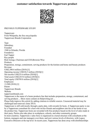 customer satisfaction towards Tupperware product
PREVIOUS TUPPERWARE STUDY
Tupperware
From Wikipedia, the free encyclopedia
Tupperware Brands Corporation
Type
Subsidiary
Founded
1948 in Orlando, Florida
Founder(s)
Earl Tupper
Key people
Rick Goings, Chairman and CEO,Brownie Wise
Products
Preparation, storage, containment, serving products for the kitchen and home and beauty products
Revenue
US$2,300.4 million (2010) [1]
Operating income US$326.5 million (2010)[1]
Net income US$225.6 million (2010)[1]
Total assets US$2,015.8 million (2010)[1]
Total equity US$789.8 million (2010)[1]
Employees
13,500 (2010) [1]
Parent
Tupperware Brands
Website
tupperwarebrands.com
Tupperware is the name of a home products line that includes preparation, storage, containment, and
serving products ... Show more content on Helpwriting.net ...
Please help improve this article by adding citations to reliable sources. Unsourced material may be
challenged and removed. (June 2013)
Tupperware is still sold mostly through a party plan, with rewards for hosts. A Tupperware party is run
by a Tupperware consultant for a host who invites friends and neighbors into his or her home to see
the product line. Tupperware hosts are rewarded with free products based on the level of sales made at
their party. Parties also take place in workplaces, schools, and other community groups.
In most countries, Tupperware s sales force is organized in a tiered structure with consultants at the
bottom, managers and star managers over them, and next various levels of directors, with Legacy
Executive Directors at the top level. In recent years, Tupperware has done away with distributorships
 
