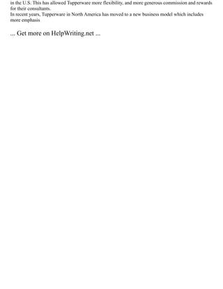 in the U.S. This has allowed Tupperware more flexibility, and more generous commission and rewards
for their consultants.
In recent years, Tupperware in North America has moved to a new business model which includes
more emphasis
... Get more on HelpWriting.net ...
 