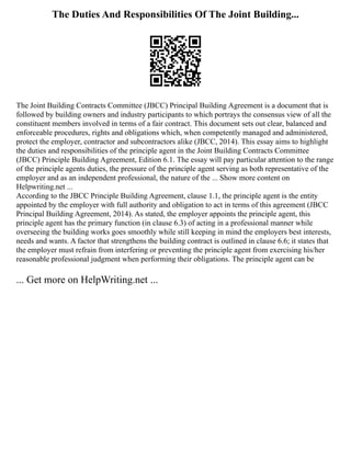 The Duties And Responsibilities Of The Joint Building...
The Joint Building Contracts Committee (JBCC) Principal Building Agreement is a document that is
followed by building owners and industry participants to which portrays the consensus view of all the
constituent members involved in terms of a fair contract. This document sets out clear, balanced and
enforceable procedures, rights and obligations which, when competently managed and administered,
protect the employer, contractor and subcontractors alike (JBCC, 2014). This essay aims to highlight
the duties and responsibilities of the principle agent in the Joint Building Contracts Committee
(JBCC) Principle Building Agreement, Edition 6.1. The essay will pay particular attention to the range
of the principle agents duties, the pressure of the principle agent serving as both representative of the
employer and as an independent professional, the nature of the ... Show more content on
Helpwriting.net ...
According to the JBCC Principle Building Agreement, clause 1.1, the principle agent is the entity
appointed by the employer with full authority and obligation to act in terms of this agreement (JBCC
Principal Building Agreement, 2014). As stated, the employer appoints the principle agent, this
principle agent has the primary function (in clause 6.3) of acting in a professional manner while
overseeing the building works goes smoothly while still keeping in mind the employers best interests,
needs and wants. A factor that strengthens the building contract is outlined in clause 6.6; it states that
the employer must refrain from interfering or preventing the principle agent from exercising his/her
reasonable professional judgment when performing their obligations. The principle agent can be
... Get more on HelpWriting.net ...
 