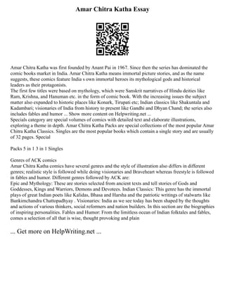 Amar Chitra Katha Essay
Amar Chitra Katha was first founded by Anant Pai in 1967. Since then the series has dominated the
comic books market in India. Amar Chitra Katha means immortal picture stories, and as the name
suggests, these comics feature India s own immortal heroes its mythological gods and historical
leaders as their protagonists.
The first few titles were based on mythology, which were Sanskrit narratives of Hindu deities like
Ram, Krishna, and Hanuman etc. in the form of comic book. With the increasing issues the subject
matter also expanded to historic places like Konark, Tirupati etc; Indian classics like Shakuntala and
Kadambari; visionaries of India from history to present like Gandhi and Dhyan Chand; the series also
includes fables and humor ... Show more content on Helpwriting.net ...
Specials category are special volumes of comics with detailed text and elaborate illustrations,
exploring a theme in depth. Amar Chitra Katha Packs are special collections of the most popular Amar
Chitra Katha Classics. Singles are the most popular books which contain a single story and are usually
of 32 pages. Special
Packs 5 in 1 3 in 1 Singles
Genres of ACK comics
Amar Chitra Katha comics have several genres and the style of illustration also differs in different
genres; realistic style is followed while doing visionaries and Braveheart whereas freestyle is followed
in fables and humor. Different genres followed by ACK are:
Epic and Mythology: These are stories selected from ancient texts and tell stories of Gods and
Goddesses, Kings and Warriors, Demons and Devotees. Indian Classics: This genre has the immortal
plays of great Indian poets like Kalidas, Bhasa and Harsha and the patriotic writings of stalwarts like
Bankimchandra Chattopadhyay . Visionaries: India as we see today has been shaped by the thoughts
and actions of various thinkers, social reformers and nation builders. In this section are the biographies
of inspiring personalities. Fables and Humor: From the limitless ocean of Indian folktales and fables,
comes a selection of all that is wise, thought provoking and plain
... Get more on HelpWriting.net ...
 
