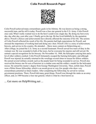Colin Powell Research Paper
Colin Powell achieved many extraordinary goals in his lifetime. He was known as being a strong,
successful man, and he still is today. Powell was a four star general in the U.S. Army. Colin Powell
once said, What I really wanted was to do the best I could every single day. By doing my best every
day, day after day, year after year. I finally got to the top. He has lived faithfully by the quotation
above. Powell s choices and achievements have directly affected the outcome of his life. The actions
of Colin Powell reflected the result of his life. His parents had high expectations for Powell, and
stressed the importance of working hard and doing one s best. Powell s life is a story of achievement,
bravery, and service to his country. He attended ... Show more content on Helpwriting.net ...
After college, he joined the U.S. Army as a second lieutenant. Powell served two tours of duty in the
vietnam war. He was wounded in both of the tours, but he overcame his injuries and still served. He
earned a special recognition for his bravery. On November 16, 1968, the helicopter carrying him and a
lot of other soldiers crashed. Colin Powell fortunately escaped the burning helicopter, and although
Powell was injured, he actually returned to the wreckage several times to rescue his fellow soldiers.
He earned several military awards such as the purple heart for being wounded in service. Powell also
received the bronze star for acts of heroism in a combat zone and the soldier s medal for the helicopter
rescue. He earned his master s degree from George Washington University. Then, awhile later, Powell
won a White House fellowship, which is an award given to very few people who show very
extraordinary potential as future leaders. After completing the fellowship, he served in various
government positions. There, Powell did many great things. Powell rose through the ranks as an army
officer, and, in 1989 became a four star general, which is what he s best known as
... Get more on HelpWriting.net ...
 
