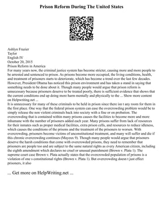 Prison Reform During The United States
Ashlyn Frazier
Taylor
English IV
October 20, 2015
Prison Reform in America
For many years now, the criminal justice system has become stricter, causing more and more people to
be arrested and sentenced to prison. As prisons become more occupied, the living conditions, health,
and treatment of prisoners starts to deteriorate, which has become a trend over the last few decades.
However, President Obama has noticed this prison environment and has taken a stand in saying that
something needs to be done about it. Though many people would argue that prison reform is
unnecessary because prisoners deserve to be treated poorly, there is sufficient evidence that shows that
the current conditions end up doing more harm mentally and physically to the ... Show more content
on Helpwriting.net ...
It is unnecessary for many of these criminals to be held in prison since there isn t any room for them in
the first place. One way that the federal prison system can ease the overcrowding problem would be to
simply release the non violent criminals back into society with a fine or on probation. The
overcrowding that is contained within many prisons causes the facilities to become more and more
inhumane with the number of prisoners added each year. Many prisons suffer from lack of resources
for their inmates such as proper medical facilities, extra prison cells, and resources to reduce idleness,
which causes the conditions of the prisons and the treatment of the prisoners to worsen. With
overcrowding, prisoners become victims of unconstitutional treatment, and many will suffer and die if
this chronic overcrowding continues (Mayeux 9). Though many people would argue that prisoners
deserve the harsh conditions that come with overcrowded prisons, they need to remember that
prisoners are people too and are subject to the same natural rights as every American citizen, including
the eighth amendment which declares no cruel or unusual punishment (Brown v. Plata 1). The
supreme court case Brown v. Plata actually states that the overcrowded population of prisons is a
violation of one s constitutional rights (Brown v. Plata 1). But overcrowding doesn t just effect
prisoners, it also
... Get more on HelpWriting.net ...
 