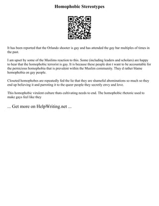 Homophobic Stereotypes
It has been reported that the Orlando shooter is gay and has attended the gay bar multiples of times in
the past.
I am upset by some of the Muslims reaction to this. Some (including leaders and scholars) are happy
to hear that the homophobic terrorist is gay. It is because these people don t want to be accountable for
the pernicious homophobia that is prevalent within the Muslim community. They d rather blame
homophobia on gay people.
Closeted homophobes are repeatedly fed the lie that they are shameful abominations so much so they
end up believing it and parroting it to the queer people they secretly envy and love.
This homophobic virulent culture thats cultivating needs to end. The homophobic rhetoric used to
make gays feel like they
... Get more on HelpWriting.net ...
 