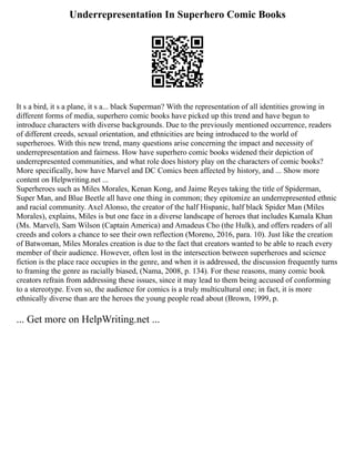 Underrepresentation In Superhero Comic Books
It s a bird, it s a plane, it s a... black Superman? With the representation of all identities growing in
different forms of media, superhero comic books have picked up this trend and have begun to
introduce characters with diverse backgrounds. Due to the previously mentioned occurrence, readers
of different creeds, sexual orientation, and ethnicities are being introduced to the world of
superheroes. With this new trend, many questions arise concerning the impact and necessity of
underrepresentation and fairness. How have superhero comic books widened their depiction of
underrepresented communities, and what role does history play on the characters of comic books?
More specifically, how have Marvel and DC Comics been affected by history, and ... Show more
content on Helpwriting.net ...
Superheroes such as Miles Morales, Kenan Kong, and Jaime Reyes taking the title of Spiderman,
Super Man, and Blue Beetle all have one thing in common; they epitomize an underrepresented ethnic
and racial community. Axel Alonso, the creator of the half Hispanic, half black Spider Man (Miles
Morales), explains, Miles is but one face in a diverse landscape of heroes that includes Kamala Khan
(Ms. Marvel), Sam Wilson (Captain America) and Amadeus Cho (the Hulk), and offers readers of all
creeds and colors a chance to see their own reflection (Moreno, 2016, para. 10). Just like the creation
of Batwoman, Miles Morales creation is due to the fact that creators wanted to be able to reach every
member of their audience. However, often lost in the intersection between superheroes and science
fiction is the place race occupies in the genre, and when it is addressed, the discussion frequently turns
to framing the genre as racially biased, (Nama, 2008, p. 134). For these reasons, many comic book
creators refrain from addressing these issues, since it may lead to them being accused of conforming
to a stereotype. Even so, the audience for comics is a truly multicultural one; in fact, it is more
ethnically diverse than are the heroes the young people read about (Brown, 1999, p.
... Get more on HelpWriting.net ...
 
