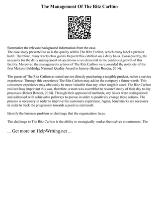 The Management Of The Ritz Carlton
Summarize the relevant background information from the case.
The case study presented to us is the quality within The Ritz Carlton, which many label a premier
hotel. Therefore, many world class guests frequent this establish on a daily basis. Consequently, the
necessity for the daily management of operations is an elemental in the continued growth of this
facility. Moreover, the managements actions of The Ritz Carlton were awarded the notoriety of the
first Malcom Baldridge National Quality Award in history (Heizer Render, 2014).
The guests of The Ritz Carlton as stated are not directly purchasing a tangible product, rather a service
experience. Through this experience The Ritz Carlton may add to the company s future worth. This
consumers experience may obviously be more valuable than any other tangible asset. The Ritz Carlton
realized how important this was, therefore, a team was assembled to research many of their day to day
processes (Heizer Render, 2014). Through their appraisal of methods, any issues were distinguished
and addressed with achievable pathways to pursue in order to positively change these actions. The
process is necessary in order to improve the customers experience. Again, benchmarks are necessary
in order to track the progression towards a positive end result.
Identify the business problem or challenge that the organization faces.
The challenge to The Ritz Carlton is the ability to strategically market themselves to customers. The
... Get more on HelpWriting.net ...
 