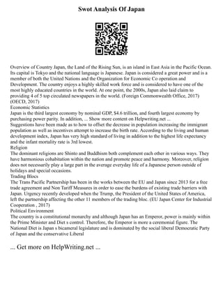 Swot Analysis Of Japan
Overview of Country Japan, the Land of the Rising Sun, is an island in East Asia in the Pacific Ocean.
Its capital is Tokyo and the national language is Japanese. Japan is considered a great power and is a
member of both the United Nations and the Organization for Economic Co operation and
Development. The country enjoys a highly skilled work force and is considered to have one of the
most highly educated countries in the world. At one point, the 2000s, Japan also laid claim to
providing 4 of 5 top circulated newspapers in the world. (Foreign Commonwealth Office, 2017)
(OECD, 2017)
Economic Statistics
Japan is the third largest economy by nominal GDP, $4.6 trillion, and fourth largest economy by
purchasing power parity. In addition, ... Show more content on Helpwriting.net ...
Suggestions have been made as to how to offset the decrease in population increasing the immigrant
population as well as incentives attempt to increase the birth rate. According to the living and human
development index, Japan has very high standard of living in addition to the highest life expectancy
and the infant mortality rate is 3rd lowest.
Religion
The dominant religions are Shinto and Buddhism both complement each other in various ways. They
have harmonious cohabitation within the nation and promote peace and harmony. Moreover, religion
does not necessarily play a large part in the average everyday life of a Japanese person outside of
holidays and special occasions.
Trading Blocs
The Trans Pacific Partnership has been in the works between the EU and Japan since 2013 for a free
trade agreement and Non Tariff Measures in order to ease the burdens of existing trade barriers with
Japan. Urgency recently developed when the Trump, the President of the United States of America,
left the partnership affecting the other 11 members of the trading bloc. (EU Japan Center for Industrial
Cooperation , 2017)
Political Environment
The country is a constitutional monarchy and although Japan has an Emperor, power is mainly within
the Prime Minister and Diet s control. Therefore, the Emperor is more a ceremonial figure. The
National Diet is Japan s bicameral legislature and is dominated by the social liberal Democratic Party
of Japan and the conservative Liberal
... Get more on HelpWriting.net ...
 