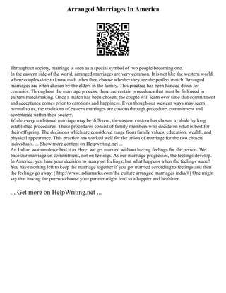 Arranged Marriages In America
Throughout society, marriage is seen as a special symbol of two people becoming one.
In the eastern side of the world, arranged marriages are very common. It is not like the western world
where couples date to know each other then choose whether they are the perfect match. Arranged
marriages are often chosen by the elders in the family. This practice has been handed down for
centuries. Throughout the marriage process, there are certain procedures that must be followed in
eastern matchmaking. Once a match has been chosen, the couple will learn over time that commitment
and acceptance comes prior to emotions and happiness. Even though our western ways may seem
normal to us, the traditions of eastern marriages are custom through procedure, commitment and
acceptance within their society.
While every traditional marriage may be different, the eastern custom has chosen to abide by long
established procedures. These procedures consist of family members who decide on what is best for
their offspring. The decisions which are considered range from family values, education, wealth, and
physical appearance. This practice has worked well for the union of marriage for the two chosen
individuals. ... Show more content on Helpwriting.net ...
An Indian woman described it as Here, we get married without having feelings for the person. We
base our marriage on commitment, not on feelings. As our marriage progresses, the feelings develop.
In America, you base your decision to marry on feelings, but what happens when the feelings wane?
You have nothing left to keep the marriage together if you get married according to feelings and then
the feelings go away. ( http://www.indiamarks.com/the culture arranged marriages india/#) One might
say that having the parents choose your partner might lead to a happier and healthier
... Get more on HelpWriting.net ...
 