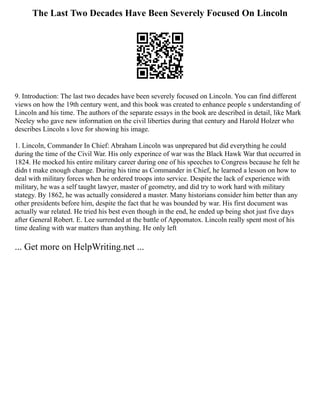 The Last Two Decades Have Been Severely Focused On Lincoln
9. Introduction: The last two decades have been severely focused on Lincoln. You can find different
views on how the 19th century went, and this book was created to enhance people s understanding of
Lincoln and his time. The authors of the separate essays in the book are described in detail, like Mark
Neeley who gave new information on the civil liberties during that century and Harold Holzer who
describes Lincoln s love for showing his image.
1. Lincoln, Commander In Chief: Abraham Lincoln was unprepared but did everything he could
during the time of the Civil War. His only experince of war was the Black Hawk War that occurred in
1824. He mocked his entire military career during one of his speeches to Congress because he felt he
didn t make enough change. During his time as Commander in Chief, he learned a lesson on how to
deal with military forces when he ordered troops into service. Despite the lack of experience with
military, he was a self taught lawyer, master of geometry, and did try to work hard with military
stategy. By 1862, he was actually considered a master. Many historians consider him better than any
other presidents before him, despite the fact that he was bounded by war. His first document was
actually war related. He tried his best even though in the end, he ended up being shot just five days
after General Robert. E. Lee surrended at the battle of Appomatox. Lincoln really spent most of his
time dealing with war matters than anything. He only left
... Get more on HelpWriting.net ...
 