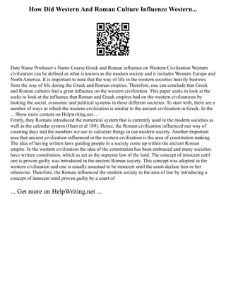 How Did Western And Roman Culture Influence Western...
Date Name Professor s Name Course Greek and Roman influence on Western Civilization Western
civilization can be defined as what is known as the modern society and it includes Western Europe and
North America. It is important to note that the way of life in the western societies heavily borrows
from the way of life during the Greek and Roman empires. Therefore, one can conclude that Greek
and Roman cultures had a great influence on the western civilization. This paper seeks to look at the
seeks to look at the influence that Roman and Greek empires had on the western civilizations by
looking the social, economic and political systems in these different societies. To start with, there are a
number of ways in which the western civilization is similar to the ancient civilization in Greek. In the
... Show more content on Helpwriting.net ...
Firstly, they Romans introduced the numerical system that is currently used in the modern societies as
well as the calendar system (Hunt et al 189). Hence, the Roman civilization influenced our way of
counting days and the numbers we use to calculate things in our modern society. Another important
area that ancient civilization influenced in the western civilization is the area of constitution making.
The idea of having written laws guiding people in a society come up within the ancient Roman
empire. In the western civilization the idea of the constitution has been embraced and many societies
have written constitution, which as act as the supreme law of the land. The concept of innocent until
one is proven guilty was introduced in the ancient Roman society. This concept was adopted in the
western civilization and one is usually assumed to be innocent until the court declare him or her
otherwise. Therefore, the Roman influenced the modern society in the area of law by introducing a
concept of innocent until proven guilty by a court of
... Get more on HelpWriting.net ...
 
