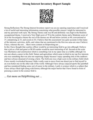 Strong Interest Inventory Report Sample
Strong Reflections The Strong Interest Inventory report was an eye opening experience and I received
a lot of useful and interesting information concerning what possible careers I might be interested in
and my personal work style. My Strong Theme code was RI and definitely very high in the Realistic
occupational theme. I received a Very High score of 70 in the realistic theme and a Moderate score of
54 in the Investigative theme the rest of the themes are 40 and below (artistic at 40, conventional at
37, enterprising at 33, and social at 25). I believe that this assessment was quite accurate in that many
of the interests, activities, skills, and values that are mentioned in the first two arias are ones I believe
I have, whereas the rest ... Show more content on Helpwriting.net ...
In this I have thought that a police officer would be an interesting field to go into although I believe
that a job as a fish and game or BLM warden would be most interesting of all. Second on the scale
was Mechanics and construction which is something I do in my spare time as a hobby although I m
not sure about a career in this field. Nature and agriculture which came in third in my top five interests
aria was something that was also not surprising simply because I enjoy spending time in the outdoors
and have always dreamed of owning a farm. The forth aria was a high score in the military field which
I have mostly overlooked because I didn t really want to move from one desert just to find myself in
an even hotter one on the other side of the world. Although I have always enjoyed sports like paintball
and have pondered finding some sort of career in the military. Lastly is science which is a subject that
I have always liked right along with history although the major barrier that I have found in front of
pursuing a career in the science field is
... Get more on HelpWriting.net ...
 