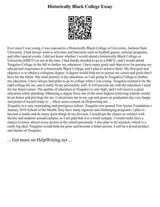 Historically Black College Essay
Ever since I was young, I was exposed to a Historically Black College or University, Jackson State
University. I had always went to activities and functions such as football games, summer programs,
and other special events. I did not know whether I would attend a historically Black College or
University (HBCU) or not at the time. I had finally decided to go to a HBCU, and I would attend
Tougaloo College in the fall to further my education. I have many goals and objectives for pursing my
educational experience at a historically Black College, and I plan to achieve them. My first goal and
objective is to obtain a collegiate degree. A degree would help me to pursue my career and goals that I
have for the future. My main priority is my education, so I am going to Tougaloo College to further
my education. I have always had plans to go to college when I was young. Tougaloo seemed to be the
right college for me, and it really fit my personality well. It will provide me with the education I need
for my future career. The quality of education at Tougaloo is very high, and I will receive a great
education while attending. Obtaining a degree from one of the most highest achieving schools would
be an honor and privilege for me. I can picture me in my cap and gown on graduation day very happy
and proud of myself ready to ... Show more content on Helpwriting.net ...
Tougaloo is a very outstanding and prestigious school. Tougaloo was named Tom Joyner Foundation s
January 2018 School of the Month.They have many rigorous and challenging programs. I plan to
become a leader and do many great things in my division. I would get the chance to connect with
faculty and students around campus, so I am glad that it is a small campus. I would really have a
chance to know almost every person at the school personally. I also plan to do research, which is a
really big deal. Tougaloo would help me grow and become a better person. I will be a proud product
and alumni of Tougaloo
... Get more on HelpWriting.net ...
 