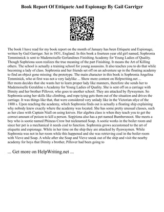 Book Report Of Ettiquete And Espionage By Gail Garriger
The book I have read for my book report on the month of January has been Ettiquete and Espionage,
written by Gail Garriger. Set in 1851, England. In this book a fourteen year old girl named, Sophronia
Temminnick is sent to Mademoiselle Gerlandines Finishing Academy for Young Ladies of Quality.
Though Sophriona soon realizes the true meaning of the part Finishing. It means the Art of Killing
others. The school is actually a training school for young assassins. It also teaches you to do that while
becoming a lady of class. Sophronia and her friends set off on an adventure up in the floating academy
to find an object gone missing: the prototype. The main character in this book is Sophronia Angelina
Temminick, who at first was not a very ladylike ... Show more content on Helpwriting.net ...
Her mom decides that she wants her to learn proper lady like manners, therefore she sends her to
Mademoiselle Geraldine s Academy for Young Ladies of Quality. She is sent off on a carriage with
Dimity and her brother Pillover, who goes to another school. They are attacked by flywaymen. So
Sophronia using her skills like climbing, and rope tying gets them out of the situation and drives the
carriage. It was things like that, that were considered very unlady like in the Victorian stlye of the
1800 s. Upon reaching the academy, which Sophronia finds out is actually a floating ship explaining
why nobody knew exactly where the academy was located. She has some pretty unusual classes, such
as her class with Captain Niall on using knives. Her algebra class is when they teach you to get the
correct amount of poison to kill a person. Sopjriona also has a pet named Bumbersnoot. She meets a
boy who is sootie named Phineas Crow but nicknamed Soap. A sootie works in the boiler room and
since her pet is a mechanical it needs coal to function. Sophronia grows accustomed to the art of
etiquette and espionage. While in her time on the ship they are attacked by flyawaymen. While
Sophronia was not in her room while this happened and she was retrieving coal in the boiler room
with Vieve and Soap. A while after she Soap and Vieve sneak out of the ship and visit the nearby
academy for boys that Dimity s brother, Pillover had been going to
... Get more on HelpWriting.net ...
 