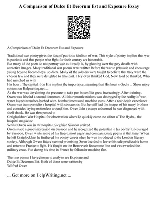 A Comparison of Dulce Et Decorum Est and Exposure Essay
A Comparison of Dulce Et Decorum Est and Exposure
Traditional war poetry gives the idea of patriotic idealism of war. This style of poetry implies that war
is patriotic and that people who fight for their country are honorable.
But many of the poets do not portray war as it really is, by glossing over the gory details with
attractive images. Many traditional war poems were written before the war to persuade and encourage
young boys to become loyal soldiers. Many of the soldiers were taught to believe that they were the
chosen few and they were delighted to take part. They even thanked God, Now, God be thanked, Who
had matched us with
His hour . The capital H on His implies the importance; meaning that His hour is God s ... Show more
content on Helpwriting.net ...
As the war was developing the pressure to take part in conflict grew increasingly. After training ,
Owen was labeled a second lieutenant. All his romantic notions was destroyed by the reality of war,
water logged trenches, barbed wire, bombardments and machine guns. After a near death experience
Owen was transported to a hospital with concussion. But he still had the images of his many brothers
and conrades laying motionless around him. Owen didn t escape unharmed he was diagnosed with
shell shock. He was then posted to
Craiglockhart War Hospital for observation where he quickly came the editor of The Hydra , the
hospital magazine.
Whilst Owen was in the hospital, Siegfried Sassoon arrived.
Owen made a good impression on Sassoon and he recognized the potential in his poetry. Encouraged
by Sassoon, Owen wrote some of his finest, most angry and compassionate poems at that time. When
he left Craiglockhart he furthered his poetry career when he was introduced to the London literary
society. Although Owens future seemed promising Owen decided to leave this safe predictable home
and return to France to fight. He fought on the Beaurevoir fousomme line and was awarded the
military cross. But during his time in France he fell under machine fire.
The two poems I have chosen to analyse are Exposure and
Dulce Et Decorum Est . Both of these were written by
Wilfred Owen
... Get more on HelpWriting.net ...
 