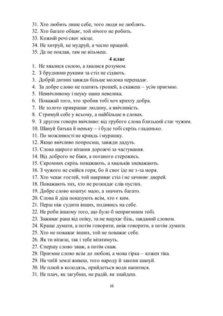 16
31. Хто любить лише себе, того люди не люблять.
32. Хто багато обіцяє, той нічого не робить.
33. Кожній речі своє місце.
34. Не хитруй, не мудруй, а чесно працюй.
35. Де не поклав, там не візьмеш.
4 клас
1. Не хвалися силою, а хвалися розумом.
2. З брудними руками за стіл не сідають.
3. Добрій дитині завжди більше молока перепадає.
4. За добре слово не платять грошей, а скажеш – усім приємно.
5. Неввічливому і неуку шана невелика.
6. Поважай того, хто зробив тобі хоч крихту добра.
7. Не золото прикрашає людину, а ввічливість.
8. Стримуй себе у всьому, а найбільше в словах.
9. З другом говори ввічливо: від грубого слова близький стає чужим.
10. Шануй батька й неньку – і буде тобі скрізь гладенько.
11. По можливості не кривдь і мурашку.
12. Якщо ввічливо попросиш, завжди дадуть.
13. Слова щирого вітання дорожчі за частування.
14. Від доброго не біжи, а поганого стережись.
15. Скромних скрізь поважають, а хвальків зневажають.
16. З чужого не смійся горя, бо й своє іде не з-за моря.
17. Хто чекає гостей, той накриває стіл і не зачиняє дверей.
18. Поважають тих, хто не розкидає слів пустих.
19. Добре слово коштує мало, а значить багато.
20. Слова й діла показують всім, хто є ким.
21. Перш ніж судити інших, подивись на себе.
22. Не роби іншому того, що було б неприємним тобі.
23. Заживає рана від опіку, та не вщухає біль, завданий словом.
24. Краще думати, а потім говорити, аніж говорити, а потім думати.
25. Хто не поважає інших, той не поважає себе.
26. Як ти вітаєш, так і тебе вітатимуть.
27. Спершу слово зваж, а потім скаж.
28. Приємне слово всім до любові, а мова гірка – кожен тіка.
29. На чиїй землі живеш, того народу й закони шануй.
30. Не плюй в колодязь, прийдеться води напитися.
31. Не плач, як загубиш, не радій, як знайдеш.
 