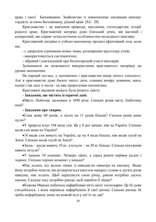 24
краю і своєї Батьківщини. Знайомство зі знаменитими земляками виховує
гордість за свою Батьківщину, рідний край. [8;С. 28]
Краєзнавство - це вивчення природи, населення, господарства, історії
рідного краю. Краєзнавчий матеріал дуже близький дітям, він наочний і
конкретний, що сприяє психологічним особливостям молодшого школяра.
Краєзнавчий матеріал в учбово-виховному процесі ефективний тоді, коли
він:
- є джерелом отримання нових знань, розширення кругозору учнів;
- використовується систематично;
- зібраний і узагальнений при безпосередній участі школярів.
Зупинимося на можливості використання краєзнавчого матеріалу на
уроках математики.
На перший погляд, у математики і краєзнавства немає нічого спільного.
Але в краєзнавстві дуже багато чисел: дати, одиниці виміру довжини, маси,
площі і так далі, а числа - це вже прерогатива математики.
Краєзнавчі завдання можуть бути різного змісту.
- Завдання, що містять історичні дані.
Місто Люботин засноване в 1650 році. Скільки років місту Люботину
нині?
- Завдання про тварин.
Сова живе 60 років, а пугач на 11 років більше? Скільки років живе
пугач?
У природі існує 144 види сов. Це у 8 раз менше, ніж на Україні. Скільки
видів сов живе на Україні?
18 видів сов живуть на Україні, це на 4 види більше, ніж видів гусей на
Землі. Скільки видів гусей на Землі?
Заєць – русак важить 10 кг, а козуля – на 20 кг більше. Скільки кілограмів
важить козуля?
У кицьки 10 кошенят. Четверо сірих, а серед решти порівну рудих і
чорних. Скільки чорних кошенят у кицьки?
Рак ходить під водою пішки зі швидкістю півметра на хвилину. Якщо
йому потрібно плисти, він розвертається хвостом наперед і пливе в десять разів
швидше, ніж ходить. Щоб переплисти свою річку, ракові потрібно десять
хвилин. Скільки часу потрібно ракові, щоб перейти її пішки?
Корова Манька побачила нафарбовані нігті своєї господарки. Це їй дуже
сподобалося, і вона вирішила нафарбувати й свої ратиці. Скільки ратиць їй
треба пофарбувати, якщо на кожній нозі у неї їх по дві?
 