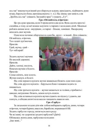 33
ось так” виконується інший рух (беруться за руки, присідають, підіймають руки
вгору, беруться в боки, пританцьовують і т. п.). Під кінець гри замість слів
„Зробіть ось так” співають Загукайте враз”і гукають „Гу!”.
Гра «Ой вийтеся, огірочки»
Ця гра дуже красива, коли її проводитив два кола. Вона досить простаі
спокійна, а тому до неї можна залучити і старших і молодших дітей. Маленькі
роблять менше коло –внутрішнє, а старші – більше, зовнішнє. Насередину
виходять двоєжучків.
Одне коло починає обертатися в одинбік, друге – в інший. Діти співають:
Ой вийтеся, огірочки,
Та в зелені пуп'яночки.
Приспів:
Грай, жучку, грай –
Тут тобікрай!
Ходить жучокі жучина
По високій деревині.
Приспів.
Дайте, хлопці, околота,
Повезем жучків в болото.
Приспів:
Сонце світить, мов золото,
Жучки плачуть в болоті.
Під спів першого куплета жучки жвавенько бігають одне повз одне.
Під спів другого куплета – беруться в боки і поважно ходять та
пишаються.
Під спів третього куплета – жучки хапаються за голівки, стрибають і
швидко, метушливо бігають, немов хочуть втекти.
Під спів останнього куплета жучки сідають на підлогу і удають, що
плачуть, а обидвадитячі кола весело танцюють навколо них.
Гра «Гарбуз»
За загальноюзгодоюдіти між собою вибирають гарбуза, диню, чотири
огірочки, чотирибуряки, квасолю, бараболю, морквицю й біб.
Ходить гарбуз по городу, питається свого роду:
Чи всі живі, чи здоровівсі родичігарбузові? (Двічі)
Обізвалась жовта диня, гарбузовагосподиня:
„Іще живі...”
 