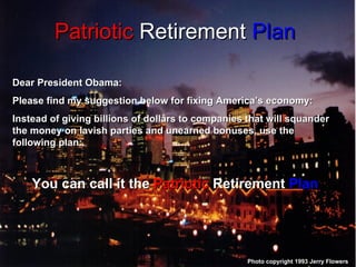 Patriotic  Retirement  Plan Photo copyright 1993 Jerry Flowers Dear President Obama: Please find my suggestion below for fixing America’s economy: Instead of giving billions of dollars to companies that will squander the money on lavish parties and unearned bonuses, use the following plan: You can call it the  Patriotic  Retirement  Plan 