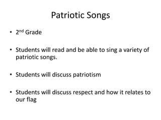 Patriotic Songs
• 2nd Grade
• Students will read and be able to sing a variety of
patriotic songs.
• Students will discuss patriotism
• Students will discuss respect and how it relates to
our flag
 