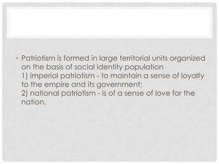 • Patriotism is formed in large territorial units organized
on the basis of social identity population
1) imperial patriotism - to maintain a sense of loyalty
to the empire and its government;
2) national patriotism - is of a sense of love for the
nation.
 