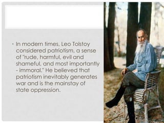 • In modern times, Leo Tolstoy
considered patriotism, a sense
of "rude, harmful, evil and
shameful, and most importantly
- immoral." He believed that
patriotism inevitably generates
war and is the mainstay of
state oppression.
 