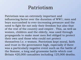Patriotism
Patriotism was an extremely important and
influencing factor over the duration of WW1; men and
boys succumbed to ever-increasing pressure and the
need to fight for not only their freedom but also that
of the rest of the country and empire . This, as well as
women, children and the elderly, was used through
propaganda to make most men feel obliged to protect
their own and those who could not protect
themselves I.e. e women. Patriotism kept moral, faith
and trust in the government high, especially if there
was a particularly negative event such as the battle of
the Somme, a long and gruesome battle which cost
Britain 420,000 casualties including 125,000 deaths.
 