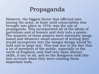 Propaganda
However, the biggest factor that affected men
joining the army, at least until conscription was
brought into place in 1916, was the use of
propaganda. This incorporated all of the ideals of
patriotism and of honour and duty into a poster.
The majority of these posters were extremely image
based and whatever small amount of writing they
would incorporate into the images design would be
bold and in large text. This was due to the fact that
a lot of members of the public, especially in the
north of England, only had very basic literary
skills, if any at all, and so the designers took this
into account when they were creating these
important tools.
 