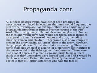 Propaganda cont.
All of these posters would have either been produced in
newspapers, or placed in locations that men would frequent, the
pub or their workplace, for example. There was a wide range of
propaganda produced in Britain over the course of the First
World War, using many different ideas and angles to influence
the men and young boys who would see them. These included
an appeal to a man’s sense of honour and duty, including
showing women and children. They would also show images of
men in the army having an “great” time in the army. However,
the propaganda wasn’t just aimed at men enlisting. There are
some examples where it is asking for a monetary contribution to
the cause to aid in the fight against the Germans. There were
also a lot of appeals to a man’s ego and pride to make them
think that they themselves were special and that THEY would be
the hero who won Britain the war. Possibly the most famous
poster is that of Herbert Kitchener who was the face of
 